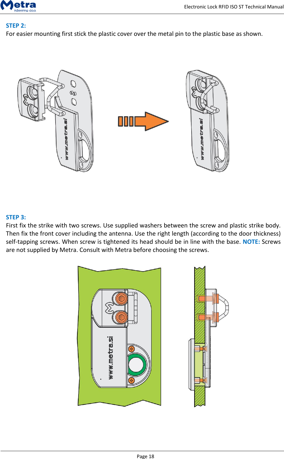   Page 18     Electronic Lock RFID ISO ST Technical Manual STEP 2:  For easier mounting first stick the plastic cover over the metal pin to the plastic base as shown.     STEP 3:  First fix the strike with two screws. Use supplied washers between the screw and plastic strike body. Then fix the front cover including the antenna. Use the right length (according to the door thickness) self-tapping screws. When screw is tightened its head should be in line with the base. NOTE: Screws are not supplied by Metra. Consult with Metra before choosing the screws.     