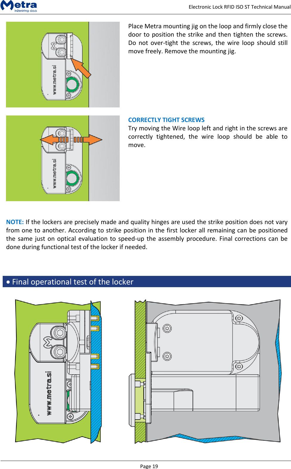   Page 19     Electronic Lock RFID ISO ST Technical Manual  Place Metra mounting jig on the loop and firmly close the door to position the strike and then tighten the screws. Do  not  over-tight  the  screws, the  wire  loop  should  still move freely. Remove the mounting jig.      CORRECTLY TIGHT SCREWS  Try moving the Wire loop left and right in the screws are correctly  tightened,  the  wire  loop  should  be  able  to move.    NOTE: If the lockers are precisely made and quality hinges are used the strike position does not vary from one to another. According to strike position in the first locker all remaining can be positioned the same just  on optical  evaluation to speed-up the assembly procedure. Final corrections can be done during functional test of the locker if needed.     Final operational test of the locker   