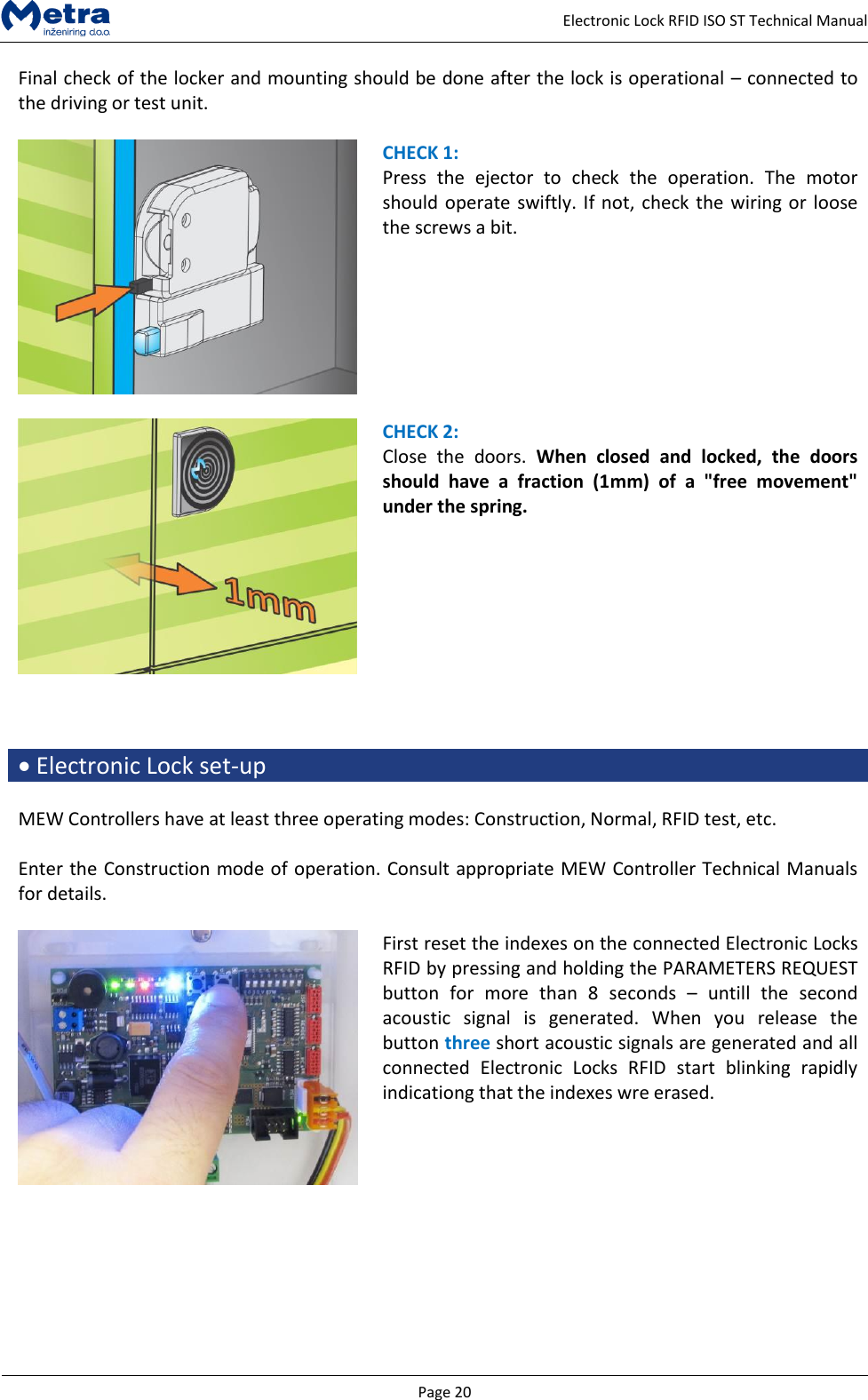   Page 20     Electronic Lock RFID ISO ST Technical Manual Final check of the locker and mounting should be done after the lock is operational &ndash; connected to the driving or test unit.   CHECK 1: Press  the  ejector  to  check  the  operation.  The  motor should operate swiftly. If not, check the wiring or loose the screws a bit.     CHECK 2: Close  the  doors.  When  closed  and  locked,  the  doors should  have  a  fraction  (1mm)  of  a  "free  movement" under the spring.     Electronic Lock set-up  MEW Controllers have at least three operating modes: Construction, Normal, RFID test, etc.  Enter the Construction mode of operation. Consult appropriate MEW Controller Technical Manuals for details.   First reset the indexes on the connected Electronic Locks RFID by pressing and holding the PARAMETERS REQUEST button  for  more  than  8  seconds  &ndash;  untill  the  second acoustic  signal  is  generated.  When  you  release  the button three short acoustic signals are generated and all connected  Electronic  Locks  RFID  start  blinking  rapidly indicationg that the indexes wre erased.   
