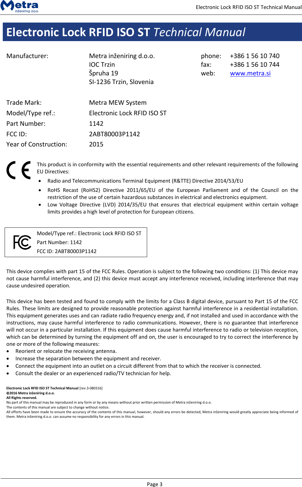   Page 3     Electronic Lock RFID ISO ST Technical Manual Electronic Lock RFID ISO ST Technical Manual  Manufacturer: Metra inženiring d.o.o. IOC Trzin  &Scaron;pruha 19 SI-1236 Trzin, Slovenia phone: fax: web: +386 1 56 10 740 +386 1 56 10 744 www.metra.si    Trade Mark: Metra MEW System Model/Type ref.: Electronic Lock RFID ISO ST Part Number: 1142 FCC ID: 2ABT80003P1142 Year of Construction: 2015    This product is in conformity with the essential requirements and other relevant requirements of the following EU Directives:  Radio and Telecommunications Terminal Equipment (R&amp;TTE) Directive 2014/53/EU  RoHS  Recast  (RoHS2)  Directive  2011/65/EU  of  the  European  Parliament  and  of  the  Council  on  the restriction of the use of certain hazardous substances in electrical and electronics equipment.  Low  Voltage  Directive  (LVD)  2014/35/EU  that  ensures  that  electrical  equipment  within  certain  voltage limits provides a high level of protection for European citizens.     Model/Type ref.: Electronic Lock RFID ISO ST Part Number: 1142 FCC ID: 2ABT80003P1142     This device complies with part 15 of the FCC Rules. Operation is subject to the following two conditions: (1) This device may not cause harmful interference, and (2) this device must accept any interference received, including interference that may cause undesired operation.  This device has been tested and found to comply with the limits for a Class B digital device, pursuant to Part 15 of the FCC Rules. These limits are designed to provide reasonable protection against harmful interference in a residential installation. This equipment generates uses and can radiate radio frequency energy and, if not installed and used in accordance with the instructions, may cause harmful interference to radio communications. However, there is no guarantee that interference will not occur in a particular installation. If this equipment does cause harmful interference to radio or television reception, which can be determined by turning the equipment off and on, the user is encouraged to try to correct the interference by one or more of the following measures:  Reorient or relocate the receiving antenna.  Increase the separation between the equipment and receiver.   Connect the equipment into an outlet on a circuit different from that to which the receiver is connected.   Consult the dealer or an experienced radio/TV technician for help.  Electronic Lock RFID ISO ST Technical Manual [rev.3-080316] 2016 Metra inženiring d.o.o. All Rights reserved. No part of this manual may be reproduced in any form or by any means without prior written permission of Metra inženiring d.o.o. The contents of this manual are subject to change without notice. All efforts have been made to ensure the accuracy of the contents of this manual, however, should any errors be detected, Metra inženiring would greatly appreciate being informed of them. Metra inženiring d.o.o. can assume no responsibility for any errors in this manual.      