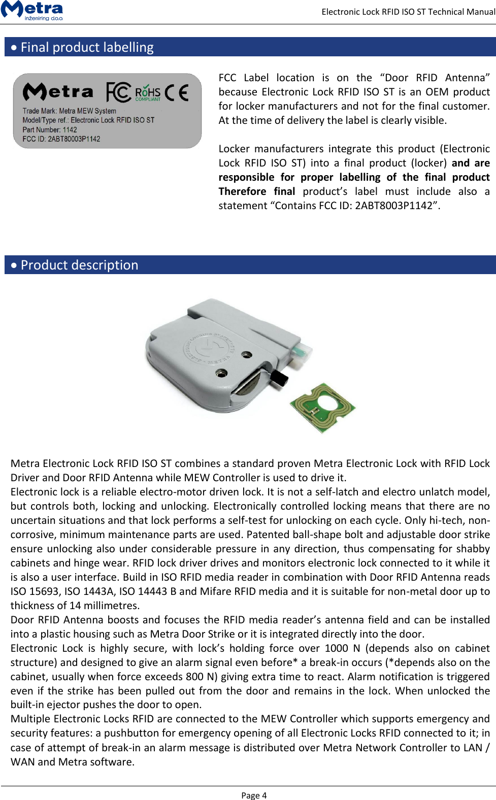   Page 4     Electronic Lock RFID ISO ST Technical Manual  Final product labelling   FCC  Label  location  is  on  the  &ldquo;Door  RFID  Antenna&rdquo; because Electronic Lock RFID ISO ST is  an OEM product for locker manufacturers and not for the final customer. At the time of delivery the label is clearly visible.  Locker  manufacturers  integrate  this  product  (Electronic Lock  RFID  ISO  ST)  into  a  final  product  (locker)  and  are responsible  for  proper  labelling  of  the  final  product Therefore  final  product&rsquo;s  label  must  include  also  a statement &ldquo;Contains FCC ID: 2ABT8003P1142&rdquo;.     Product description    Metra Electronic Lock RFID ISO ST combines a standard proven Metra Electronic Lock with RFID Lock Driver and Door RFID Antenna while MEW Controller is used to drive it. Electronic lock is a reliable electro-motor driven lock. It is not a self-latch and electro unlatch model, but controls both, locking and unlocking. Electronically controlled locking means that there are no uncertain situations and that lock performs a self-test for unlocking on each cycle. Only hi-tech, non-corrosive, minimum maintenance parts are used. Patented ball-shape bolt and adjustable door strike ensure unlocking also under considerable pressure in any direction, thus compensating for shabby cabinets and hinge wear. RFID lock driver drives and monitors electronic lock connected to it while it is also a user interface. Build in ISO RFID media reader in combination with Door RFID Antenna reads ISO 15693, ISO 1443A, ISO 14443 B and Mifare RFID media and it is suitable for non-metal door up to thickness of 14 millimetres. Door RFID Antenna boosts and focuses the RFID media reader&rsquo;s antenna field and can be installed into a plastic housing such as Metra Door Strike or it is integrated directly into the door. Electronic  Lock  is  highly  secure,  with  lock&rsquo;s  holding  force  over  1000  N  (depends  also  on  cabinet structure) and designed to give an alarm signal even before* a break-in occurs (*depends also on the cabinet, usually when force exceeds 800 N) giving extra time to react. Alarm notification is triggered even if the strike has been pulled out from the door and remains in the lock. When unlocked the built-in ejector pushes the door to open. Multiple Electronic Locks RFID are connected to the MEW Controller which supports emergency and security features: a pushbutton for emergency opening of all Electronic Locks RFID connected to it; in case of attempt of break-in an alarm message is distributed over Metra Network Controller to LAN / WAN and Metra software.  