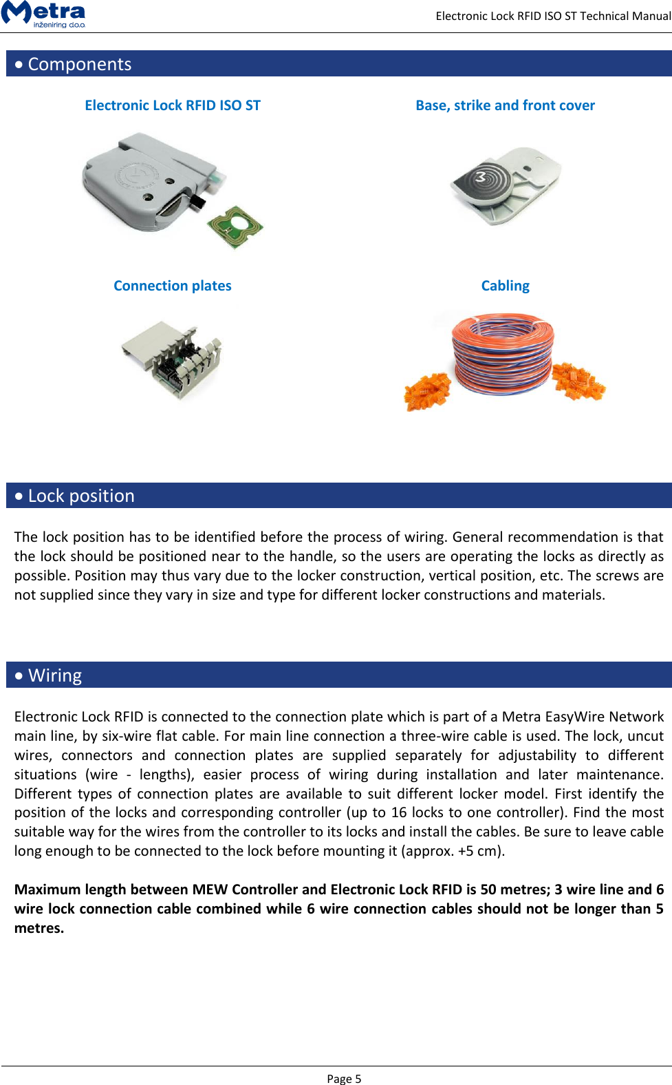   Page 5     Electronic Lock RFID ISO ST Technical Manual  Components  Electronic Lock RFID ISO ST Base, strike and front cover     Connection plates Cabling       Lock position  The lock position has to be identified before the process of wiring. General recommendation is that the lock should be positioned near to the handle, so the users are operating the locks as directly as possible. Position may thus vary due to the locker construction, vertical position, etc. The screws are not supplied since they vary in size and type for different locker constructions and materials.     Wiring  Electronic Lock RFID is connected to the connection plate which is part of a Metra EasyWire Network main line, by six-wire flat cable. For main line connection a three-wire cable is used. The lock, uncut wires,  connectors  and  connection  plates  are  supplied  separately  for  adjustability  to  different situations  (wire  -  lengths),  easier  process  of  wiring  during  installation  and  later  maintenance. Different  types of  connection  plates  are  available  to suit  different  locker  model.  First  identify the position of the locks and corresponding controller (up to 16 locks to one controller). Find the most suitable way for the wires from the controller to its locks and install the cables. Be sure to leave cable long enough to be connected to the lock before mounting it (approx. +5 cm).   Maximum length between MEW Controller and Electronic Lock RFID is 50 metres; 3 wire line and 6 wire lock connection cable combined while 6 wire connection cables should not be longer than 5 metres.  