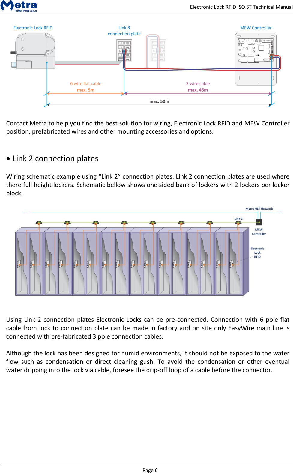   Page 6     Electronic Lock RFID ISO ST Technical Manual   Contact Metra to help you find the best solution for wiring, Electronic Lock RFID and MEW Controller position, prefabricated wires and other mounting accessories and options.     Link 2 connection plates  Wiring schematic example using &ldquo;Link 2&rdquo; connection plates. Link 2 connection plates are used where there full height lockers. Schematic bellow shows one sided bank of lockers with 2 lockers per locker block.     Using Link 2 connection plates Electronic Locks can be pre-connected. Connection with 6 pole flat cable from lock to connection plate can be made in factory and on site only EasyWire main line is connected with pre-fabricated 3 pole connection cables.  Although the lock has been designed for humid environments, it should not be exposed to the water flow  such  as  condensation  or  direct  cleaning  gush.  To  avoid  the  condensation  or  other  eventual water dripping into the lock via cable, foresee the drip-off loop of a cable before the connector.  