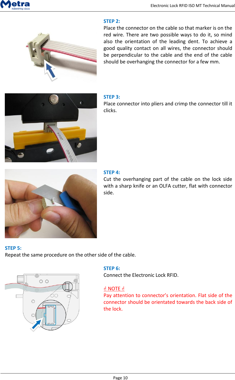   Page 10     Electronic Lock RFID ISO MT Technical Manual  STEP 2:  Place the connector on the cable so that marker is on the red wire. There are two possible ways to do it, so mind also  the  orientation  of  the  leading  dent.  To  achieve  a good quality contact on all wires,  the connector should be perpendicular to the  cable and  the  end of the  cable should be overhanging the connector for a few mm.     STEP 3:  Place connector into pliers and crimp the connector till it clicks.       STEP 4:  Cut  the  overhanging  part  of  the  cable  on  the  lock  side with a sharp knife or an OLFA cutter, flat with connector side.    STEP 5:  Repeat the same procedure on the other side of the cable.   STEP 6:  Connect the Electronic Lock RFID.   NOTE  Pay attention to connector&rsquo;s orientation. Flat side of the connector should be orientated towards the back side of the lock.   
