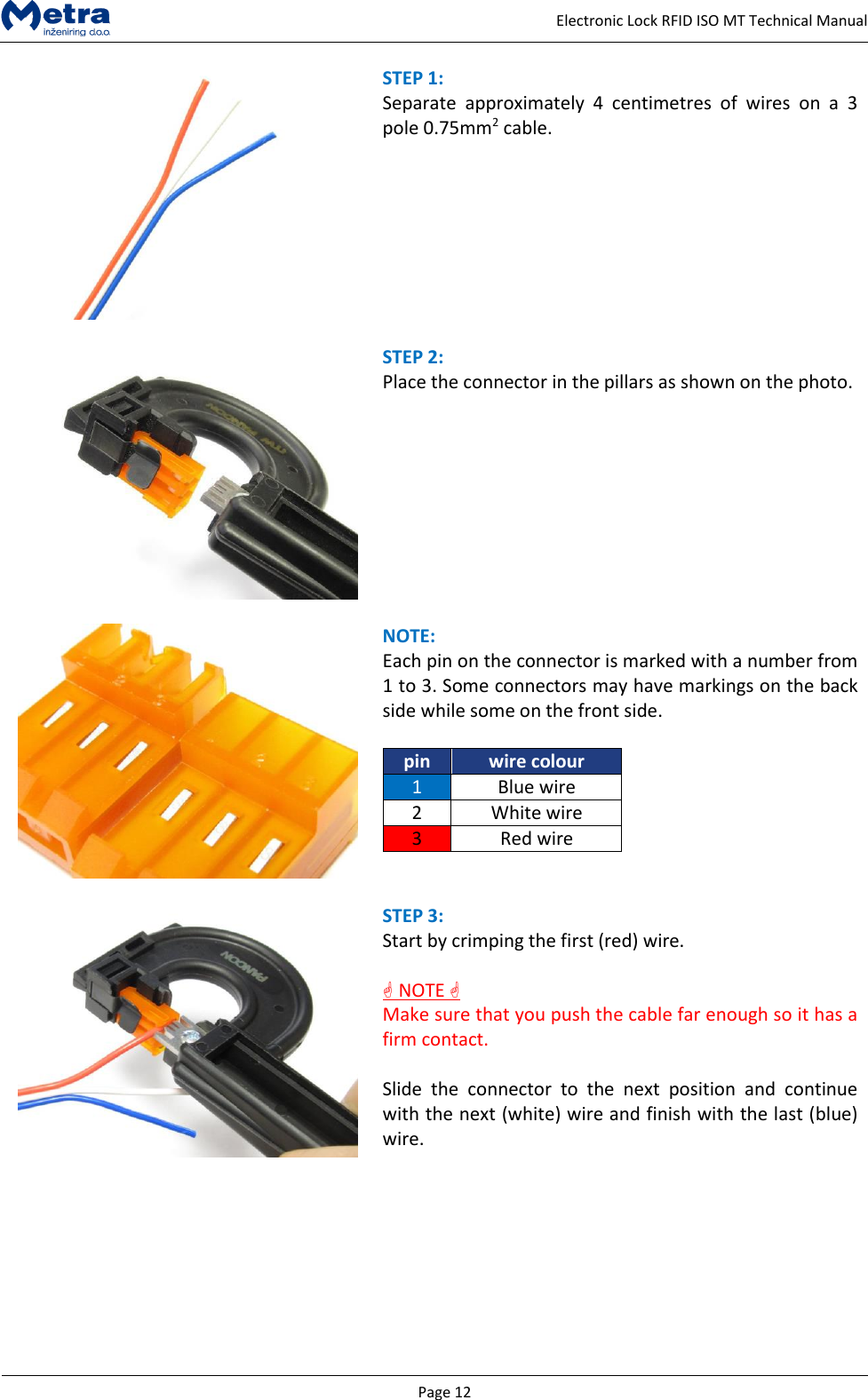   Page 12     Electronic Lock RFID ISO MT Technical Manual  STEP 1:  Separate  approximately  4  centimetres  of  wires  on  a  3 pole 0.75mm2 cable.    STEP 2:  Place the connector in the pillars as shown on the photo.      NOTE:  Each pin on the connector is marked with a number from 1 to 3. Some connectors may have markings on the back side while some on the front side.  pin wire colour 1 Blue wire 2 White wire 3 Red wire    STEP 3:  Start by crimping the first (red) wire.    NOTE  Make sure that you push the cable far enough so it has a firm contact.  Slide  the  connector  to  the  next  position  and  continue with the next (white) wire and finish with the last (blue) wire.  