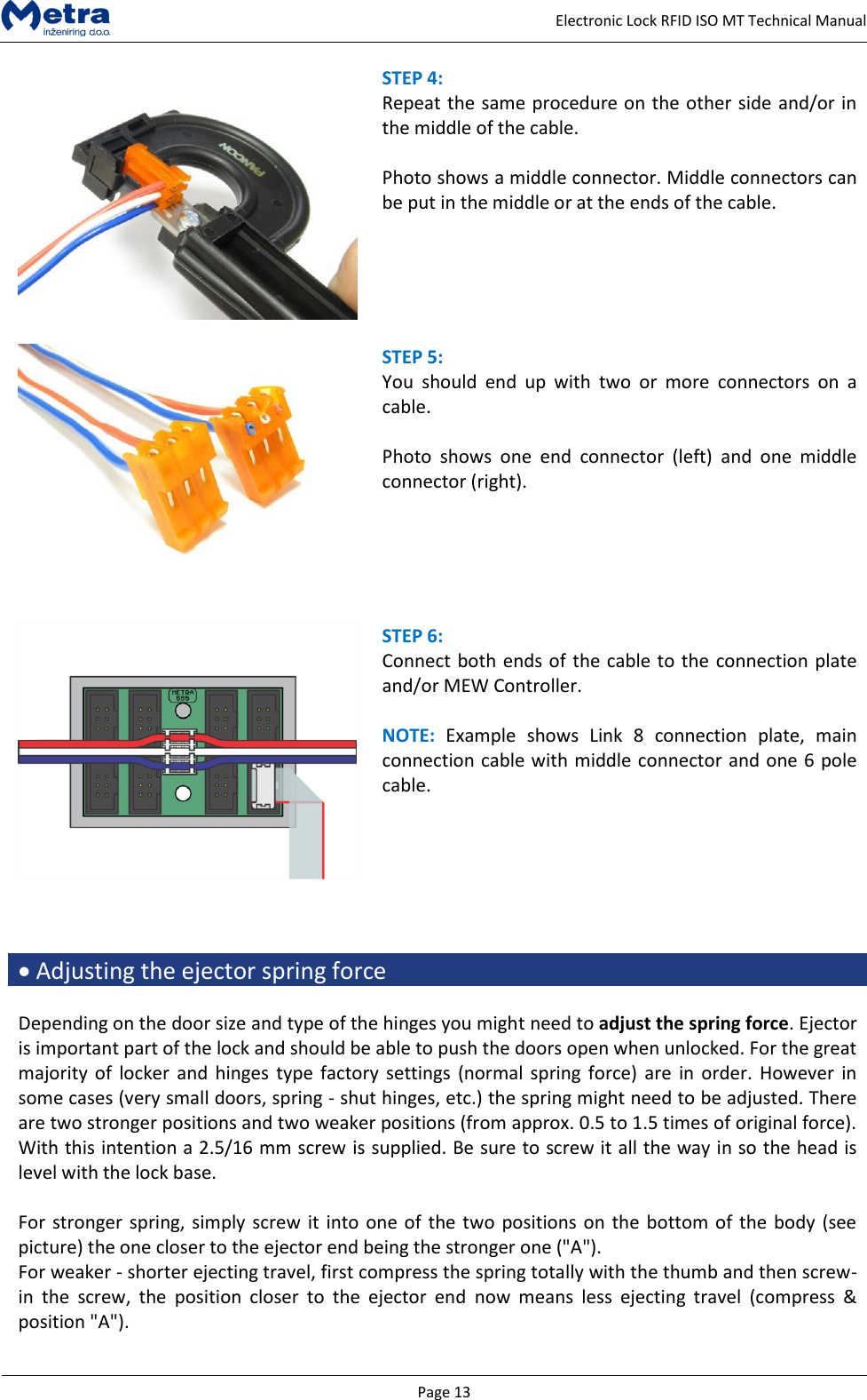   Page 13     Electronic Lock RFID ISO MT Technical Manual  STEP 4:  Repeat the same procedure on the other side and/or in the middle of the cable.  Photo shows a middle connector. Middle connectors can be put in the middle or at the ends of the cable.    STEP 5:  You  should  end  up  with  two  or  more  connectors  on  a cable.  Photo  shows  one  end  connector  (left)  and  one  middle connector (right).    STEP 6:  Connect both ends of the cable to the connection plate and/or MEW Controller.  NOTE:  Example  shows  Link  8  connection  plate,  main connection cable with middle connector and one 6 pole cable.       Adjusting the ejector spring force  Depending on the door size and type of the hinges you might need to adjust the spring force. Ejector is important part of the lock and should be able to push the doors open when unlocked. For the great majority of  locker and  hinges type  factory settings (normal  spring force) are  in  order. However  in some cases (very small doors, spring - shut hinges, etc.) the spring might need to be adjusted. There are two stronger positions and two weaker positions (from approx. 0.5 to 1.5 times of original force). With this intention a 2.5/16 mm screw is supplied. Be sure to screw it all the way in so the head is level with the lock base.  For stronger spring, simply screw it into one of the two positions on the bottom of the body (see picture) the one closer to the ejector end being the stronger one ("A").  For weaker - shorter ejecting travel, first compress the spring totally with the thumb and then screw-in  the  screw,  the  position  closer  to  the  ejector  end  now  means  less  ejecting  travel  (compress  &amp; position "A").  