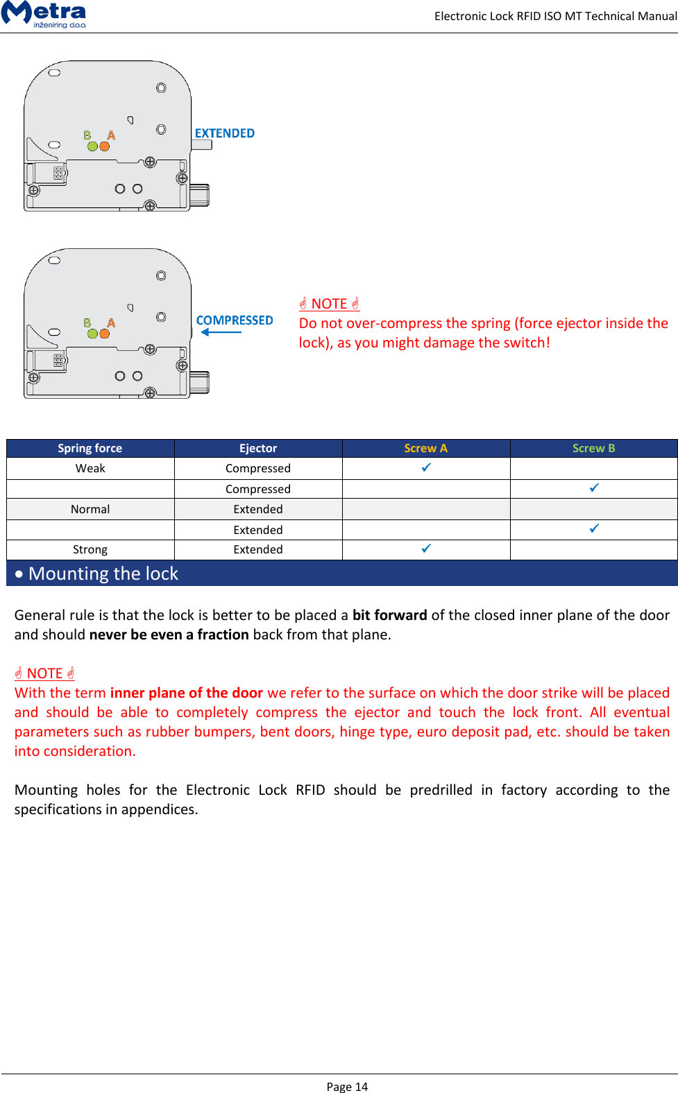   Page 14     Electronic Lock RFID ISO MT Technical Manual      NOTE  Do not over-compress the spring (force ejector inside the lock), as you might damage the switch!    Spring force Ejector Screw A Screw B Weak Compressed    Compressed   Normal Extended    Extended   Strong Extended    Mounting the lock  General rule is that the lock is better to be placed a bit forward of the closed inner plane of the door and should never be even a fraction back from that plane.    NOTE  With the term inner plane of the door we refer to the surface on which the door strike will be placed and  should  be  able  to  completely  compress  the  ejector  and  touch  the  lock  front.  All  eventual parameters such as rubber bumpers, bent doors, hinge type, euro deposit pad, etc. should be taken into consideration.  Mounting  holes  for  the  Electronic  Lock  RFID  should  be  predrilled  in  factory  according  to  the specifications in appendices.  