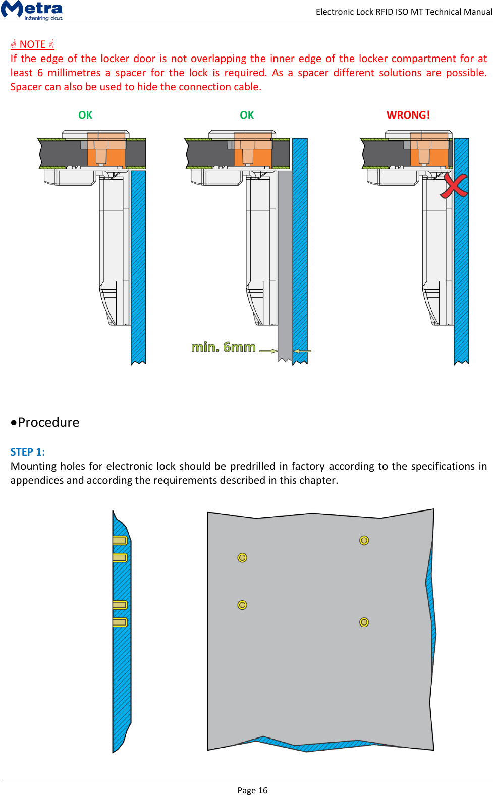   Page 16     Electronic Lock RFID ISO MT Technical Manual  NOTE  If the edge of the locker door is not overlapping the inner edge of the locker compartment for at least  6  millimetres  a  spacer  for  the  lock  is  required.  As  a  spacer  different  solutions  are  possible. Spacer can also be used to hide the connection cable.  OK OK WRONG!        Procedure  STEP 1:  Mounting holes for electronic lock should be predrilled in factory according to the specifications in appendices and according the requirements described in this chapter.   