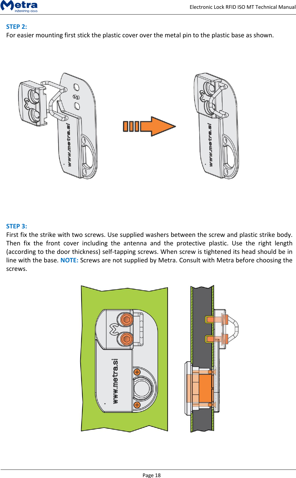   Page 18     Electronic Lock RFID ISO MT Technical Manual STEP 2:  For easier mounting first stick the plastic cover over the metal pin to the plastic base as shown.     STEP 3:  First fix the strike with two screws. Use supplied washers between the screw and plastic strike body. Then  fix  the  front  cover  including  the  antenna  and  the  protective  plastic.  Use  the  right  length (according to the door thickness) self-tapping screws. When screw is tightened its head should be in line with the base. NOTE: Screws are not supplied by Metra. Consult with Metra before choosing the screws.     