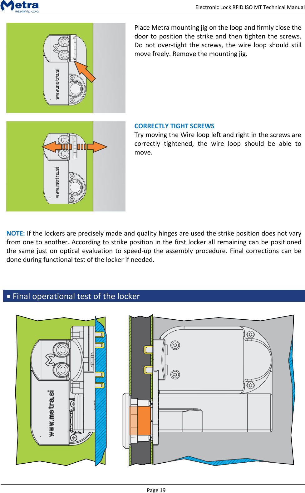   Page 19     Electronic Lock RFID ISO MT Technical Manual  Place Metra mounting jig on the loop and firmly close the door to position the strike and then tighten the screws. Do  not  over-tight  the  screws, the  wire  loop  should  still move freely. Remove the mounting jig.      CORRECTLY TIGHT SCREWS  Try moving the Wire loop left and right in the screws are correctly  tightened,  the  wire  loop  should  be  able  to move.    NOTE: If the lockers are precisely made and quality hinges are used the strike position does not vary from one to another. According to strike position in the first locker all remaining can be positioned the same just  on optical  evaluation to speed-up the assembly procedure. Final corrections can be done during functional test of the locker if needed.     Final operational test of the locker   