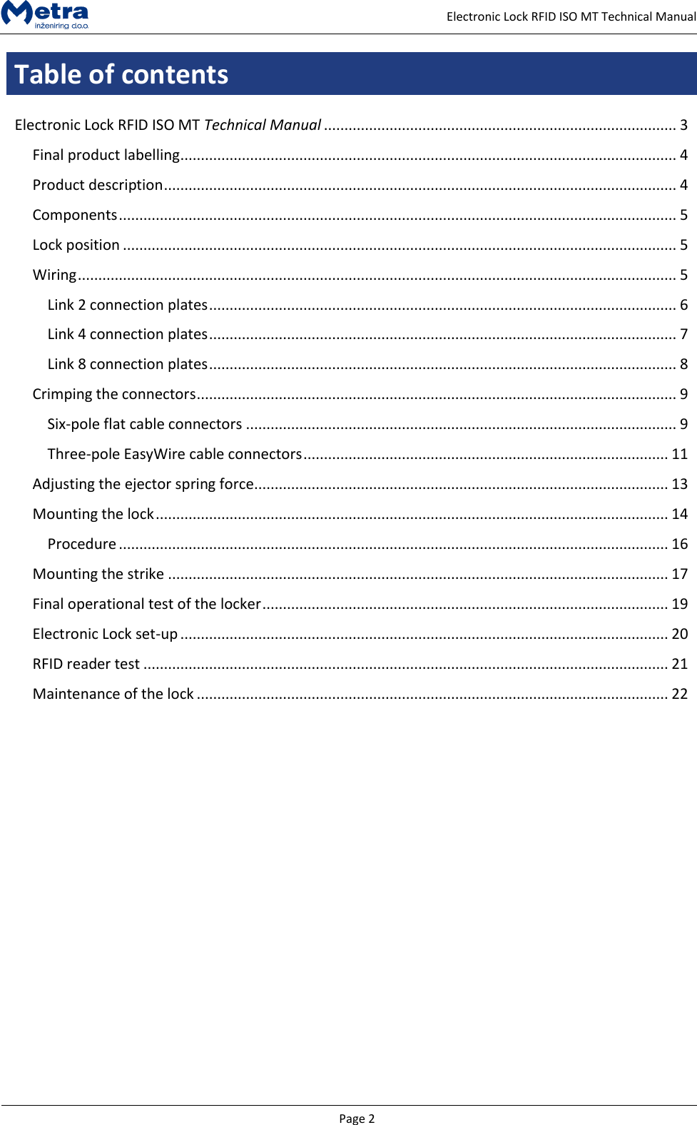   Page 2     Electronic Lock RFID ISO MT Technical Manual Table of contents  Electronic Lock RFID ISO MT Technical Manual ...................................................................................... 3 Final product labelling ......................................................................................................................... 4 Product description ............................................................................................................................. 4 Components ........................................................................................................................................ 5 Lock position ....................................................................................................................................... 5 Wiring .................................................................................................................................................. 5 Link 2 connection plates .................................................................................................................. 6 Link 4 connection plates .................................................................................................................. 7 Link 8 connection plates .................................................................................................................. 8 Crimping the connectors ..................................................................................................................... 9 Six-pole flat cable connectors ......................................................................................................... 9 Three-pole EasyWire cable connectors ......................................................................................... 11 Adjusting the ejector spring force..................................................................................................... 13 Mounting the lock ............................................................................................................................. 14 Procedure ...................................................................................................................................... 16 Mounting the strike .......................................................................................................................... 17 Final operational test of the locker ................................................................................................... 19 Electronic Lock set-up ....................................................................................................................... 20 RFID reader test ................................................................................................................................ 21 Maintenance of the lock ................................................................................................................... 22             