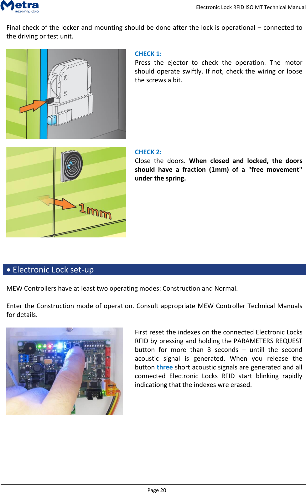  Page 20     Electronic Lock RFID ISO MT Technical Manual Final check of the locker and mounting should be done after the lock is operational &ndash; connected to the driving or test unit.   CHECK 1: Press  the  ejector  to  check  the  operation.  The  motor should operate swiftly. If not, check the wiring or loose the screws a bit.     CHECK 2: Close  the  doors.  When  closed  and  locked,  the  doors should  have  a  fraction  (1mm)  of  a  "free  movement" under the spring.     Electronic Lock set-up  MEW Controllers have at least two operating modes: Construction and Normal.   Enter the Construction mode of operation. Consult appropriate MEW Controller Technical Manuals for details.   First reset the indexes on the connected Electronic Locks RFID by pressing and holding the PARAMETERS REQUEST button  for  more  than  8  seconds  &ndash;  untill  the  second acoustic  signal  is  generated.  When  you  release  the button three short acoustic signals are generated and all connected  Electronic  Locks  RFID  start  blinking  rapidly indicationg that the indexes wre erased.   