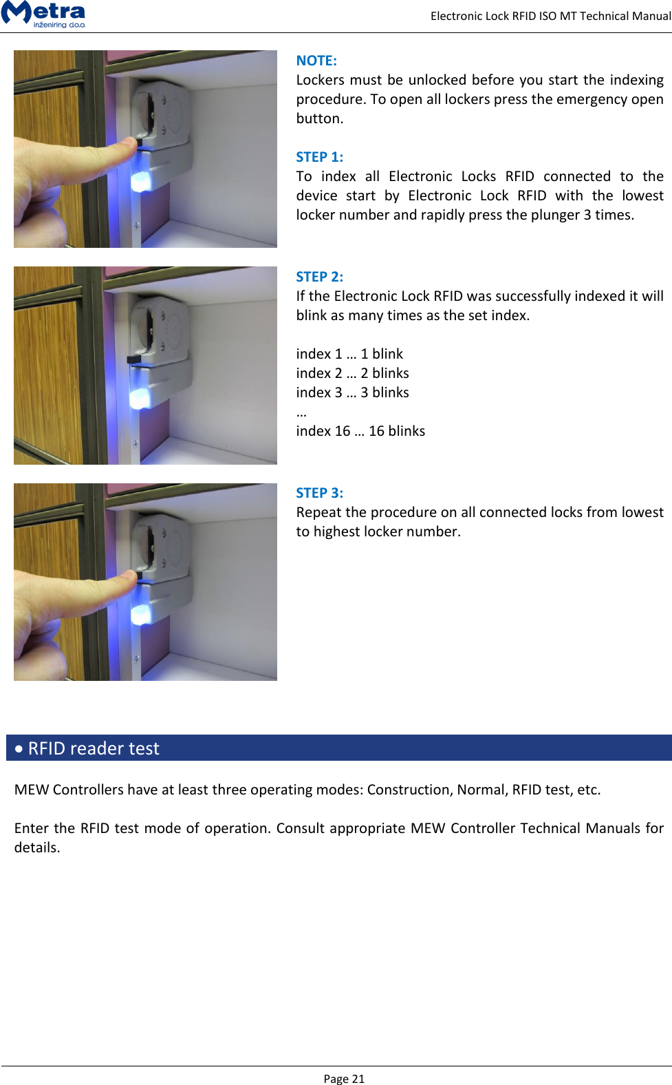  Page 21     Electronic Lock RFID ISO MT Technical Manual  NOTE:  Lockers must be unlocked before you start the indexing procedure. To open all lockers press the emergency open button.  STEP 1:  To  index  all  Electronic  Locks  RFID  connected  to  the device  start  by  Electronic  Lock  RFID  with  the  lowest locker number and rapidly press the plunger 3 times.   STEP 2:  If the Electronic Lock RFID was successfully indexed it will blink as many times as the set index.  index 1 &hellip; 1 blink index 2 &hellip; 2 blinks index 3 &hellip; 3 blinks &hellip; index 16 &hellip; 16 blinks   STEP 3:  Repeat the procedure on all connected locks from lowest to highest locker number.     RFID reader test  MEW Controllers have at least three operating modes: Construction, Normal, RFID test, etc.  Enter the RFID test mode of operation. Consult appropriate MEW Controller Technical Manuals for details.  