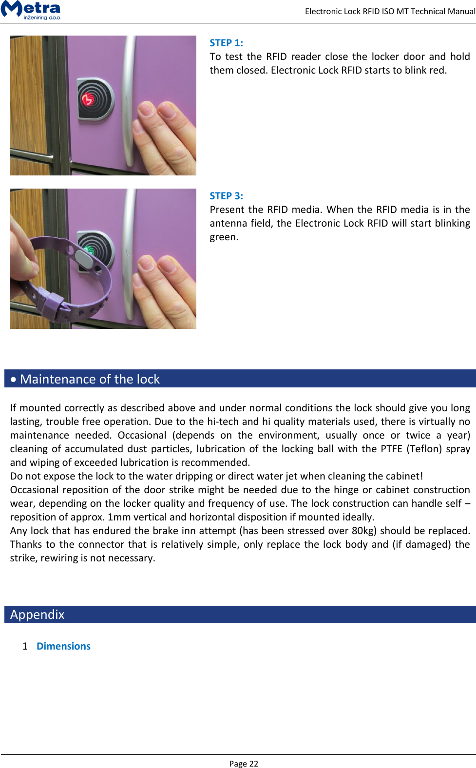   Page 22     Electronic Lock RFID ISO MT Technical Manual  STEP 1:  To  test  the  RFID  reader close  the  locker  door and  hold them closed. Electronic Lock RFID starts to blink red.   STEP 3:  Present the RFID media. When the RFID media is in the antenna field, the Electronic Lock RFID will start blinking green.     Maintenance of the lock  If mounted correctly as described above and under normal conditions the lock should give you long lasting, trouble free operation. Due to the hi-tech and hi quality materials used, there is virtually no maintenance  needed.  Occasional  (depends  on  the  environment,  usually  once  or  twice  a  year) cleaning of accumulated dust particles,  lubrication of the  locking ball with  the PTFE (Teflon) spray and wiping of exceeded lubrication is recommended. Do not expose the lock to the water dripping or direct water jet when cleaning the cabinet! Occasional reposition of the door strike might be needed due to the hinge or cabinet construction wear, depending on the locker quality and frequency of use. The lock construction can handle self &ndash; reposition of approx. 1mm vertical and horizontal disposition if mounted ideally. Any lock that has endured the brake inn attempt (has been stressed over 80kg) should be replaced. Thanks to the connector that is relatively simple, only replace the lock body and (if damaged) the strike, rewiring is not necessary.    Appendix  1 Dimensions  