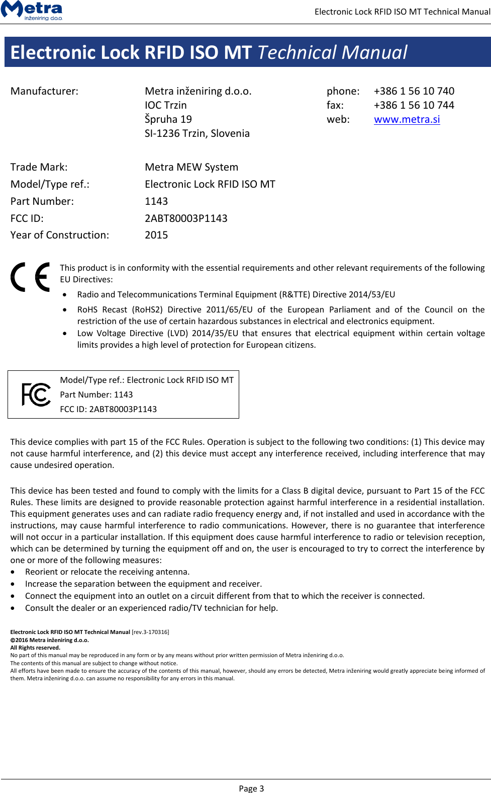   Page 3     Electronic Lock RFID ISO MT Technical Manual Electronic Lock RFID ISO MT Technical Manual  Manufacturer: Metra inženiring d.o.o. IOC Trzin  &Scaron;pruha 19 SI-1236 Trzin, Slovenia phone: fax: web: +386 1 56 10 740 +386 1 56 10 744 www.metra.si    Trade Mark: Metra MEW System Model/Type ref.: Electronic Lock RFID ISO MT Part Number: 1143 FCC ID: 2ABT80003P1143 Year of Construction: 2015    This product is in conformity with the essential requirements and other relevant requirements of the following EU Directives:  Radio and Telecommunications Terminal Equipment (R&amp;TTE) Directive 2014/53/EU  RoHS  Recast  (RoHS2)  Directive  2011/65/EU  of  the  European  Parliament  and  of  the  Council  on  the restriction of the use of certain hazardous substances in electrical and electronics equipment.  Low  Voltage  Directive  (LVD)  2014/35/EU  that  ensures  that  electrical  equipment  within  certain  voltage limits provides a high level of protection for European citizens.     Model/Type ref.: Electronic Lock RFID ISO MT Part Number: 1143 FCC ID: 2ABT80003P1143     This device complies with part 15 of the FCC Rules. Operation is subject to the following two conditions: (1) This device may not cause harmful interference, and (2) this device must accept any interference received, including interference that may cause undesired operation.  This device has been tested and found to comply with the limits for a Class B digital device, pursuant to Part 15 of the FCC Rules. These limits are designed to provide reasonable protection against harmful interference in a residential installation. This equipment generates uses and can radiate radio frequency energy and, if not installed and used in accordance with the instructions, may cause harmful interference to radio communications. However, there is no guarantee that interference will not occur in a particular installation. If this equipment does cause harmful interference to radio or television reception, which can be determined by turning the equipment off and on, the user is encouraged to try to correct the interference by one or more of the following measures:  Reorient or relocate the receiving antenna.  Increase the separation between the equipment and receiver.   Connect the equipment into an outlet on a circuit different from that to which the receiver is connected.   Consult the dealer or an experienced radio/TV technician for help.  Electronic Lock RFID ISO MT Technical Manual [rev.3-170316] 2016 Metra inženiring d.o.o. All Rights reserved. No part of this manual may be reproduced in any form or by any means without prior written permission of Metra inženiring d.o.o. The contents of this manual are subject to change without notice. All efforts have been made to ensure the accuracy of the contents of this manual, however, should any errors be detected, Metra inženiring would greatly appreciate being informed of them. Metra inženiring d.o.o. can assume no responsibility for any errors in this manual.      