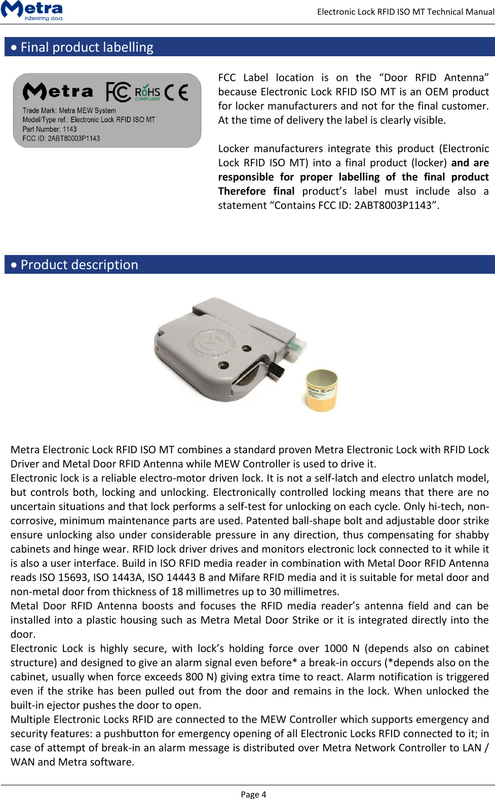   Page 4     Electronic Lock RFID ISO MT Technical Manual  Final product labelling   FCC  Label  location  is  on  the  &ldquo;Door  RFID  Antenna&rdquo; because Electronic Lock RFID ISO MT is an OEM product for locker manufacturers and not for the final customer. At the time of delivery the label is clearly visible.  Locker  manufacturers  integrate  this  product  (Electronic Lock RFID  ISO MT)  into a  final  product (locker)  and are responsible  for  proper  labelling  of  the  final  product Therefore  final product&rsquo;s  label  must  include  also  a statement &ldquo;Contains FCC ID: 2ABT8003P1143&rdquo;.     Product description    Metra Electronic Lock RFID ISO MT combines a standard proven Metra Electronic Lock with RFID Lock Driver and Metal Door RFID Antenna while MEW Controller is used to drive it. Electronic lock is a reliable electro-motor driven lock. It is not a self-latch and electro unlatch model, but controls both, locking and unlocking. Electronically controlled locking means that there are no uncertain situations and that lock performs a self-test for unlocking on each cycle. Only hi-tech, non-corrosive, minimum maintenance parts are used. Patented ball-shape bolt and adjustable door strike ensure unlocking also under considerable pressure in any direction, thus compensating for shabby cabinets and hinge wear. RFID lock driver drives and monitors electronic lock connected to it while it is also a user interface. Build in ISO RFID media reader in combination with Metal Door RFID Antenna reads ISO 15693, ISO 1443A, ISO 14443 B and Mifare RFID media and it is suitable for metal door and non-metal door from thickness of 18 millimetres up to 30 millimetres. Metal  Door  RFID  Antenna  boosts  and  focuses  the  RFID  media  reader&rsquo;s  antenna  field  and  can  be installed into a plastic housing such as Metra Metal Door Strike or it is integrated directly into the door. Electronic  Lock  is  highly  secure,  with  lock&rsquo;s  holding  force  over  1000  N  (depends  also  on  cabinet structure) and designed to give an alarm signal even before* a break-in occurs (*depends also on the cabinet, usually when force exceeds 800 N) giving extra time to react. Alarm notification is triggered even if the strike has been pulled out from the door and remains in the lock. When unlocked the built-in ejector pushes the door to open. Multiple Electronic Locks RFID are connected to the MEW Controller which supports emergency and security features: a pushbutton for emergency opening of all Electronic Locks RFID connected to it; in case of attempt of break-in an alarm message is distributed over Metra Network Controller to LAN / WAN and Metra software.  
