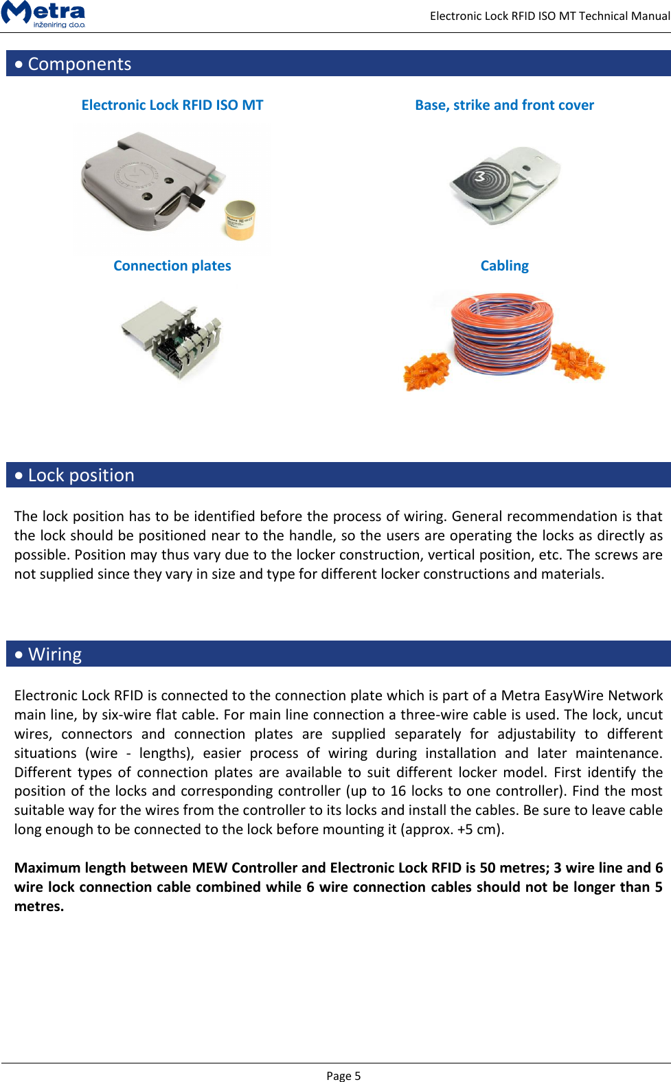   Page 5     Electronic Lock RFID ISO MT Technical Manual  Components  Electronic Lock RFID ISO MT Base, strike and front cover   Connection plates Cabling       Lock position  The lock position has to be identified before the process of wiring. General recommendation is that the lock should be positioned near to the handle, so the users are operating the locks as directly as possible. Position may thus vary due to the locker construction, vertical position, etc. The screws are not supplied since they vary in size and type for different locker constructions and materials.     Wiring  Electronic Lock RFID is connected to the connection plate which is part of a Metra EasyWire Network main line, by six-wire flat cable. For main line connection a three-wire cable is used. The lock, uncut wires,  connectors  and  connection  plates  are  supplied  separately  for  adjustability  to  different situations  (wire  -  lengths),  easier  process  of  wiring  during  installation  and  later  maintenance. Different  types of  connection  plates  are  available  to suit  different  locker  model.  First  identify the position of the locks and corresponding controller (up to 16 locks to one controller). Find the most suitable way for the wires from the controller to its locks and install the cables. Be sure to leave cable long enough to be connected to the lock before mounting it (approx. +5 cm).   Maximum length between MEW Controller and Electronic Lock RFID is 50 metres; 3 wire line and 6 wire lock connection cable combined while 6 wire connection cables should not be longer than 5 metres.  