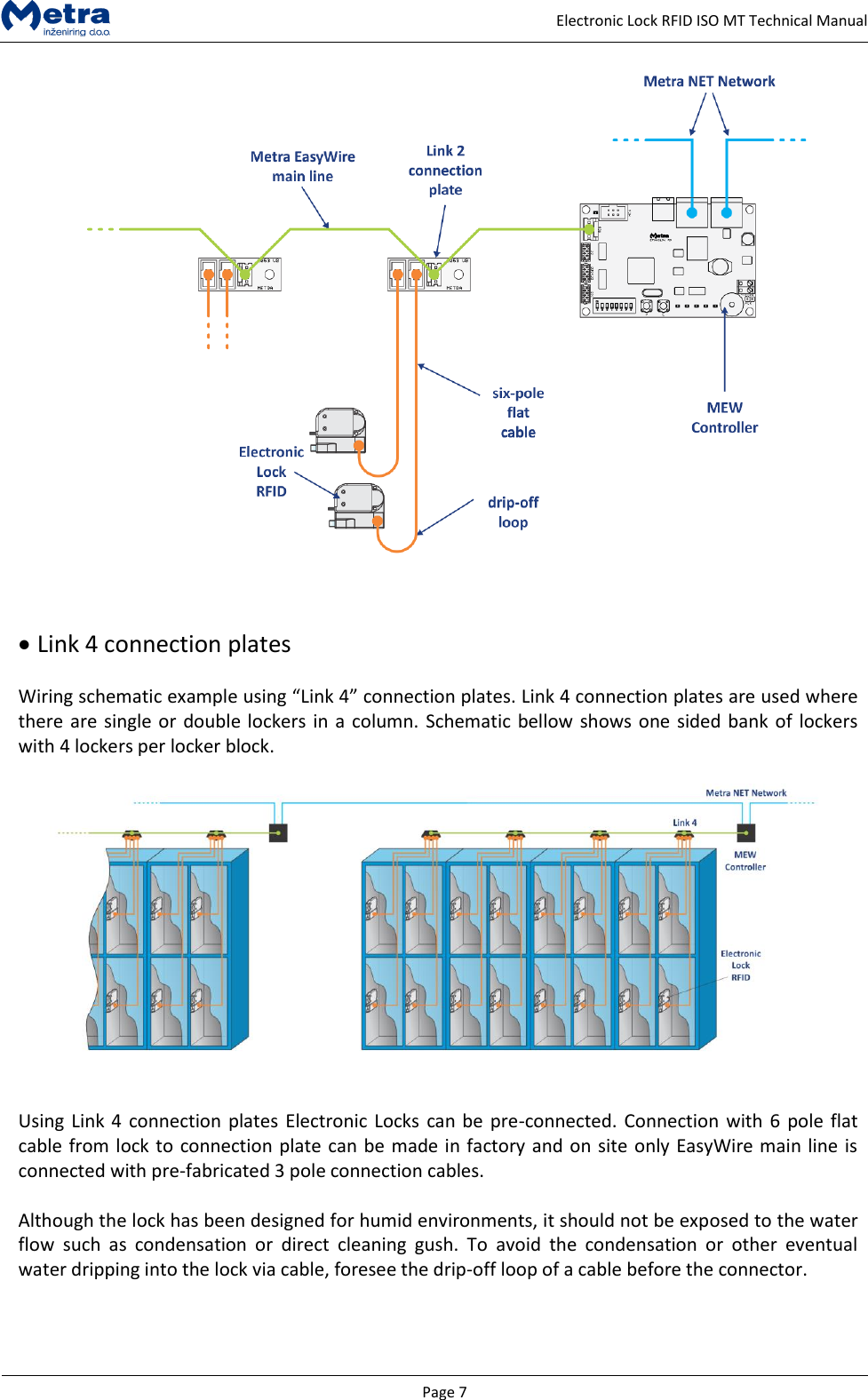   Page 7     Electronic Lock RFID ISO MT Technical Manual      Link 4 connection plates  Wiring schematic example using &ldquo;Link 4&rdquo; connection plates. Link 4 connection plates are used where there are single or double lockers in a column. Schematic bellow shows one sided bank of lockers with 4 lockers per locker block.     Using Link 4 connection plates Electronic Locks can be pre-connected. Connection with 6 pole flat cable from lock to connection plate can be made in factory and on site only EasyWire main line is connected with pre-fabricated 3 pole connection cables.  Although the lock has been designed for humid environments, it should not be exposed to the water flow  such  as  condensation  or  direct  cleaning  gush.  To  avoid  the  condensation  or  other  eventual water dripping into the lock via cable, foresee the drip-off loop of a cable before the connector.  