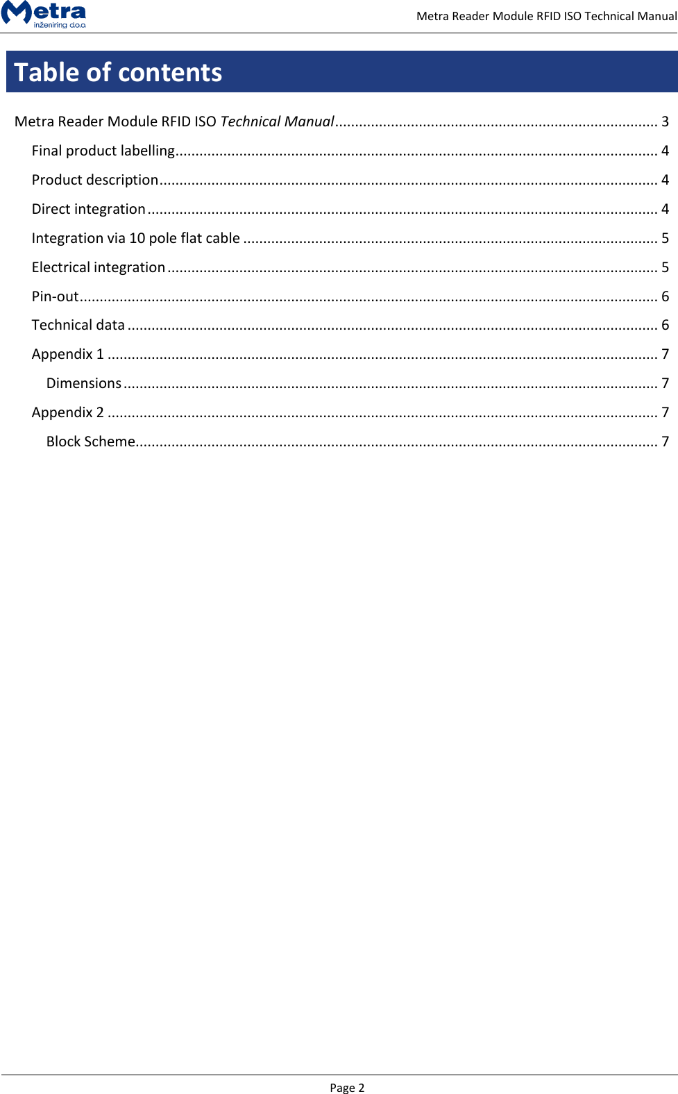   Page 2     Metra Reader Module RFID ISO Technical Manual Table of contents  Metra Reader Module RFID ISO Technical Manual ................................................................................. 3 Final product labelling ......................................................................................................................... 4 Product description ............................................................................................................................. 4 Direct integration ................................................................................................................................ 4 Integration via 10 pole flat cable ........................................................................................................ 5 Electrical integration ........................................................................................................................... 5 Pin-out ................................................................................................................................................. 6 Technical data ..................................................................................................................................... 6 Appendix 1 .......................................................................................................................................... 7 Dimensions ...................................................................................................................................... 7 Appendix 2 .......................................................................................................................................... 7 Block Scheme................................................................................................................................... 7                      