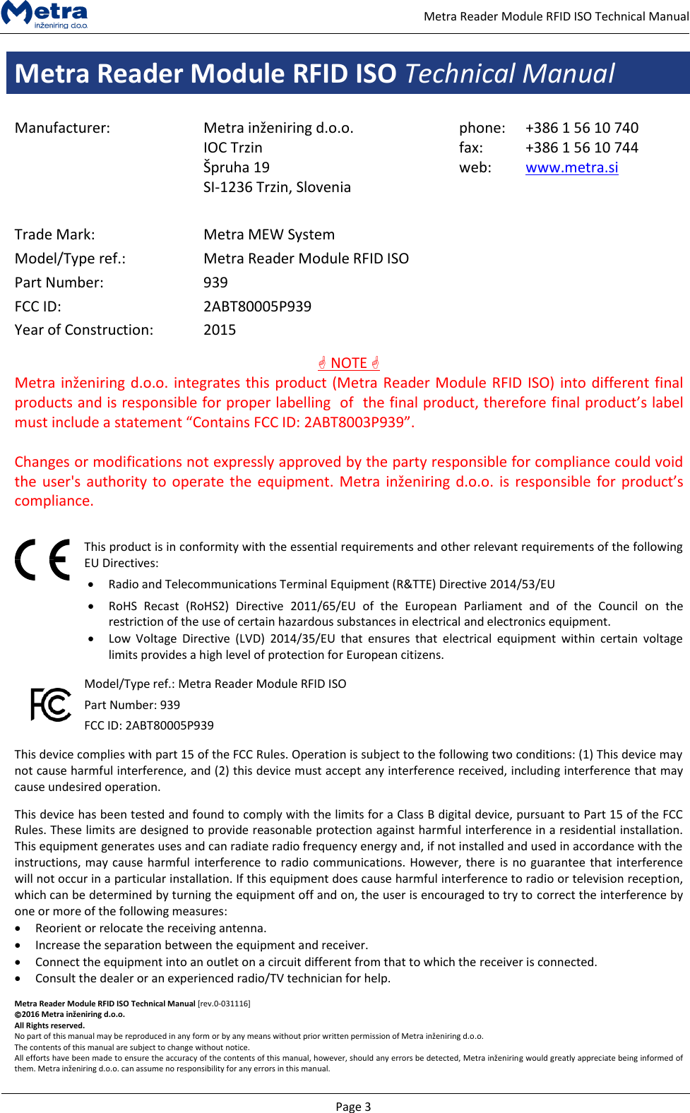   Page 3     Metra Reader Module RFID ISO Technical Manual Metra Reader Module RFID ISO Technical Manual  Manufacturer: Metra inženiring d.o.o. IOC Trzin  &Scaron;pruha 19 SI-1236 Trzin, Slovenia phone: fax: web: +386 1 56 10 740 +386 1 56 10 744 www.metra.si    Trade Mark: Metra MEW System Model/Type ref.: Metra Reader Module RFID ISO Part Number: 939 FCC ID: 2ABT80005P939 Year of Construction: 2015  NOTE  Metra inženiring d.o.o. integrates this product (Metra Reader Module RFID ISO) into different final  products and is responsible for proper labelling  of  the final product, therefore final product&rsquo;s label  must include a statement &ldquo;Contains FCC ID: 2ABT8003P939&rdquo;.  Changes or modifications not expressly approved by the party responsible for compliance could void the user's  authority to operate the equipment. Metra inženiring d.o.o. is responsible for product&rsquo;s compliance.    This product is in conformity with the essential requirements and other relevant requirements of the following EU Directives:  Radio and Telecommunications Terminal Equipment (R&amp;TTE) Directive 2014/53/EU  RoHS  Recast  (RoHS2)  Directive  2011/65/EU  of  the  European  Parliament  and  of  the  Council  on  the restriction of the use of certain hazardous substances in electrical and electronics equipment.  Low  Voltage  Directive  (LVD)  2014/35/EU  that  ensures  that  electrical  equipment  within  certain  voltage limits provides a high level of protection for European citizens.  Model/Type ref.: Metra Reader Module RFID ISO Part Number: 939 FCC ID: 2ABT80005P939  This device complies with part 15 of the FCC Rules. Operation is subject to the following two conditions: (1) This device may not cause harmful interference, and (2) this device must accept any interference received, including interference that may cause undesired operation.  This device has been tested and found to comply with the limits for a Class B digital device, pursuant to Part 15 of the FCC Rules. These limits are designed to provide reasonable protection against harmful interference in a residential installation. This equipment generates uses and can radiate radio frequency energy and, if not installed and used in accordance with the instructions, may cause harmful interference to radio communications. However, there is no guarantee that interference will not occur in a particular installation. If this equipment does cause harmful interference to radio or television reception, which can be determined by turning the equipment off and on, the user is encouraged to try to correct the interference by one or more of the following measures:  Reorient or relocate the receiving antenna.  Increase the separation between the equipment and receiver.   Connect the equipment into an outlet on a circuit different from that to which the receiver is connected.   Consult the dealer or an experienced radio/TV technician for help.  Metra Reader Module RFID ISO Technical Manual [rev.0-031116] 2016 Metra inženiring d.o.o. All Rights reserved. No part of this manual may be reproduced in any form or by any means without prior written permission of Metra inženiring d.o.o. The contents of this manual are subject to change without notice. All efforts have been made to ensure the accuracy of the contents of this manual, however, should any errors be detected, Metra inženiring would greatly appreciate being informed of them. Metra inženiring d.o.o. can assume no responsibility for any errors in this manual. 
