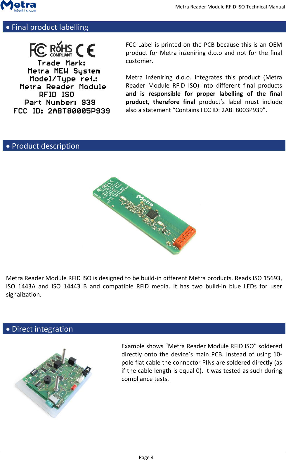   Page 4     Metra Reader Module RFID ISO Technical Manual  Final product labelling   FCC Label is printed on the PCB because this is an OEM product for Metra inženiring d.o.o  and not  for the final customer.  Metra  inženiring  d.o.o.  integrates  this  product  (Metra Reader  Module  RFID  ISO)  into  different  final  products and  is  responsible  for  proper  labelling  of  the  final product,  therefore  final product&rsquo;s  label  must  include also a statement &ldquo;Contains FCC ID: 2ABT8003P939&rdquo;.     Product description   Metra Reader Module RFID ISO is designed to be build-in different Metra products. Reads ISO 15693, ISO  1443A  and  ISO  14443  B  and  compatible  RFID  media.  It  has  two  build-in  blue  LEDs  for  user signalization.     Direct integration   Example shows &ldquo;Metra Reader Module RFID ISO&rdquo; soldered directly onto the  device&rsquo;s main  PCB.  Instead of using  10-pole flat cable the connector PINs are soldered directly (as if the cable length is equal 0). It was tested as such during compliance tests.     