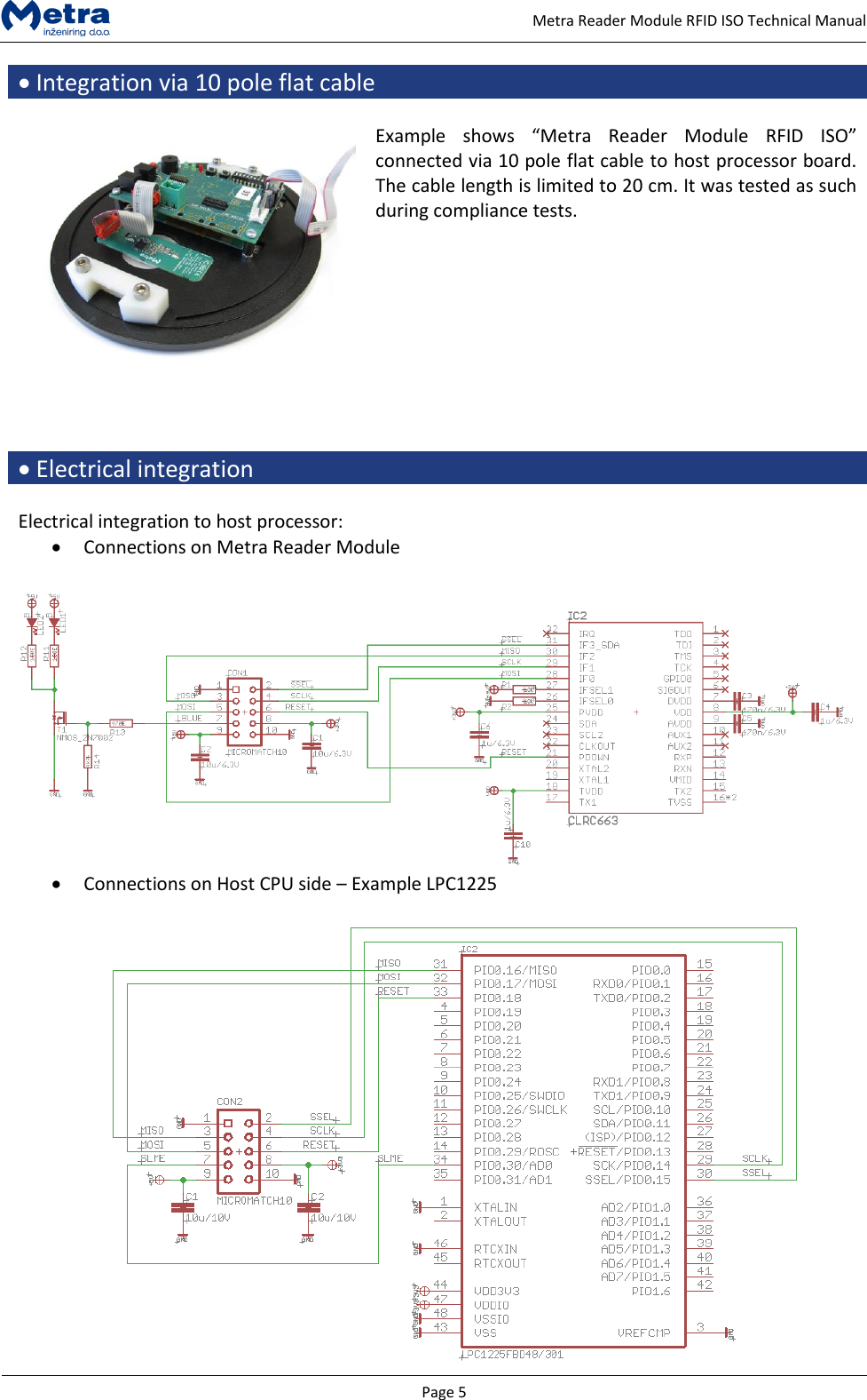   Page 5     Metra Reader Module RFID ISO Technical Manual  Integration via 10 pole flat cable   Example  shows  &ldquo;Metra  Reader  Module  RFID  ISO&rdquo; connected via 10 pole flat cable to host processor board. The cable length is limited to 20 cm. It was tested as such during compliance tests.      Electrical integration  Electrical integration to host processor:  Connections on Metra Reader Module    Connections on Host CPU side &ndash; Example LPC1225   