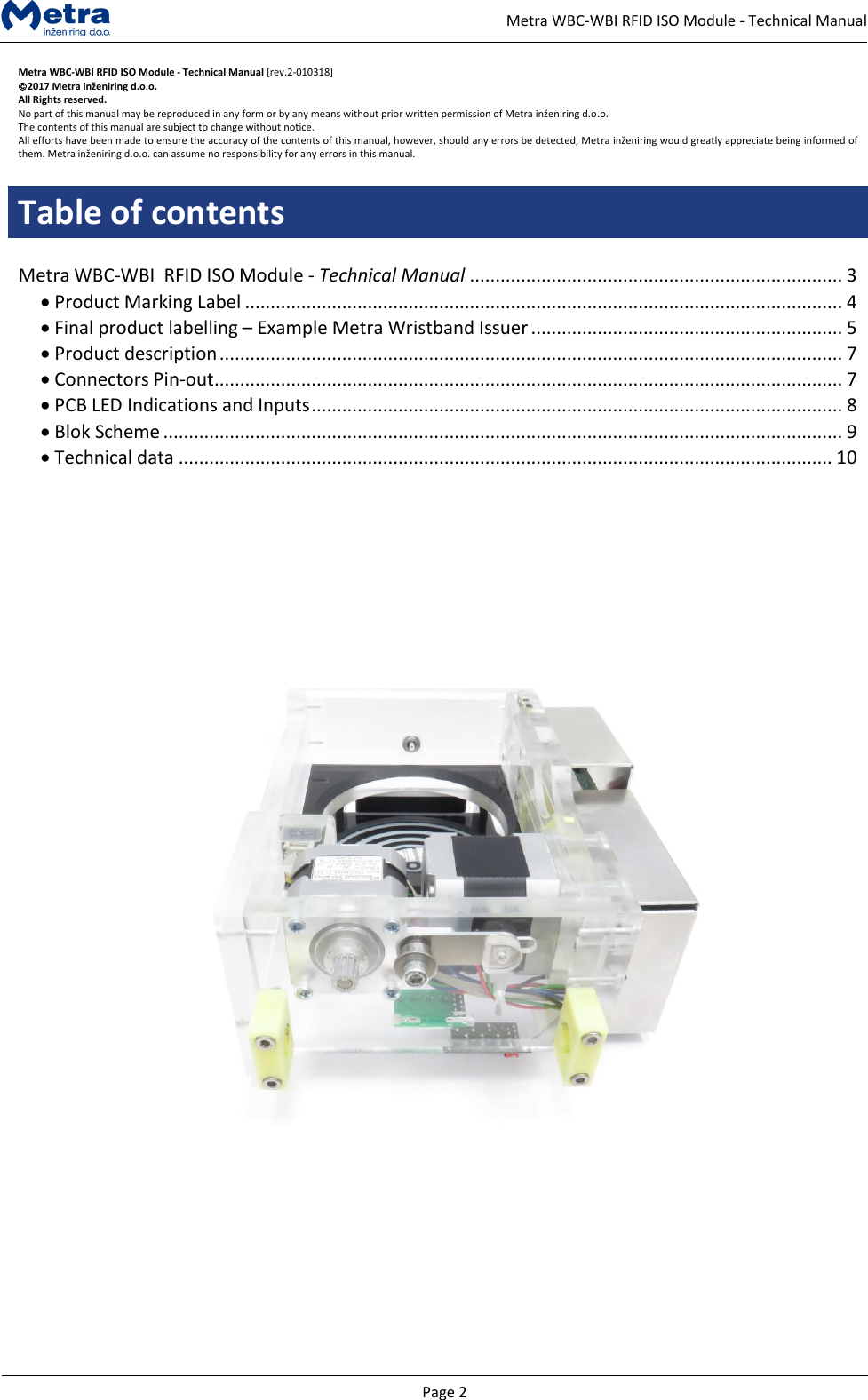   Page 2     Metra WBC-WBI RFID ISO Module - Technical Manual Metra WBC-WBI RFID ISO Module - Technical Manual [rev.2-010318] 2017 Metra inženiring d.o.o. All Rights reserved. No part of this manual may be reproduced in any form or by any means without prior written permission of Metra inženiring d.o.o. The contents of this manual are subject to change without notice. All efforts have been made to ensure the accuracy of the contents of this manual, however, should any errors be detected, Metra inženiring would greatly appreciate being informed of them. Metra inženiring d.o.o. can assume no responsibility for any errors in this manual.  Table of contents  Metra WBC-WBI  RFID ISO Module - Technical Manual ......................................................................... 3 &bull; Product Marking Label ..................................................................................................................... 4 &bull; Final product labelling &ndash; Example Metra Wristband Issuer ............................................................. 5 &bull; Product description .......................................................................................................................... 7 &bull; Connectors Pin-out ........................................................................................................................... 7 &bull; PCB LED Indications and Inputs ........................................................................................................ 8 &bull; Blok Scheme ..................................................................................................................................... 9 &bull; Technical data ................................................................................................................................ 10          