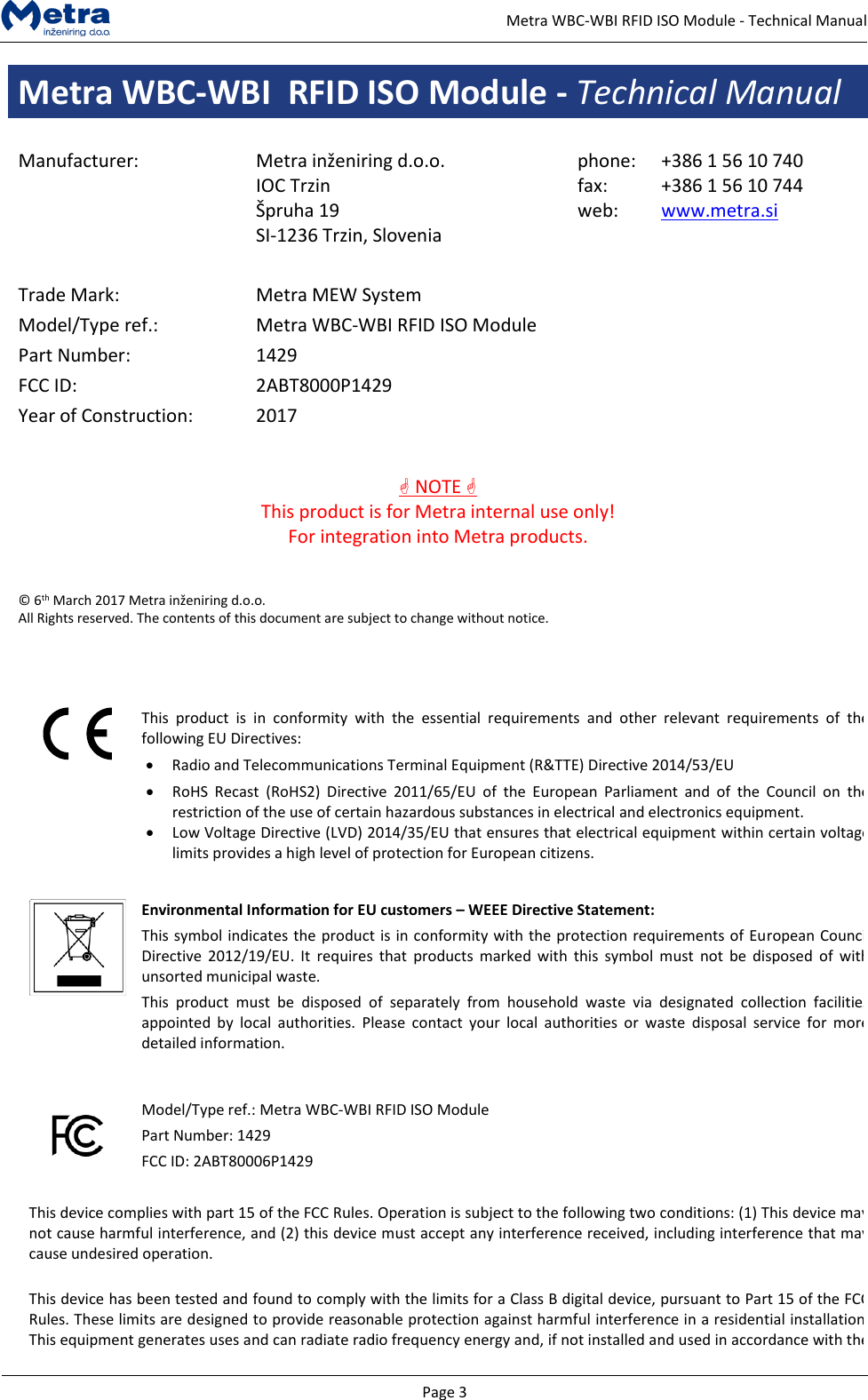   Page 3     Metra WBC-WBI RFID ISO Module - Technical Manual Metra WBC-WBI  RFID ISO Module - Technical Manual  Manufacturer: Metra inženiring d.o.o. IOC Trzin  &Scaron;pruha 19 SI-1236 Trzin, Slovenia phone: fax: web: +386 1 56 10 740 +386 1 56 10 744 www.metra.si    Trade Mark: Metra MEW System Model/Type ref.: Metra WBC-WBI RFID ISO Module Part Number: 1429 FCC ID: 2ABT8000P1429 Year of Construction: 2017    NOTE  This product is for Metra internal use only! For integration into Metra products.   &copy; 6th March 2017 Metra inženiring d.o.o.  All Rights reserved. The contents of this document are subject to change without notice.     This  product  is  in  conformity  with  the  essential  requirements  and  other  relevant  requirements  of  the following EU Directives: &bull; Radio and Telecommunications Terminal Equipment (R&amp;TTE) Directive 2014/53/EU &bull; RoHS  Recast  (RoHS2)  Directive  2011/65/EU  of  the  European  Parliament  and  of  the  Council  on  the restriction of the use of certain hazardous substances in electrical and electronics equipment. &bull; Low Voltage Directive (LVD) 2014/35/EU that ensures that electrical equipment within certain voltage limits provides a high level of protection for European citizens.    Environmental Information for EU customers &ndash; WEEE Directive Statement: This symbol indicates the product is in conformity with the protection requirements of European Council Directive 2012/19/EU.  It  requires  that  products  marked  with  this  symbol  must  not  be  disposed  of  with unsorted municipal waste.  This  product  must  be  disposed  of  separately  from  household  waste  via  designated  collection  facilities appointed  by  local  authorities.  Please  contact  your  local  authorities  or  waste  disposal  service  for  more detailed information.     Model/Type ref.: Metra WBC-WBI RFID ISO Module Part Number: 1429 FCC ID: 2ABT80006P1429   This device complies with part 15 of the FCC Rules. Operation is subject to the following two conditions: (1) This device may not cause harmful interference, and (2) this device must accept any interference received, including interference that may cause undesired operation.  This device has been tested and found to comply with the limits for a Class B digital device, pursuant to Part 15 of the FCC Rules. These limits are designed to provide reasonable protection against harmful interference in a residential installation. This equipment generates uses and can radiate radio frequency energy and, if not installed and used in accordance with the 