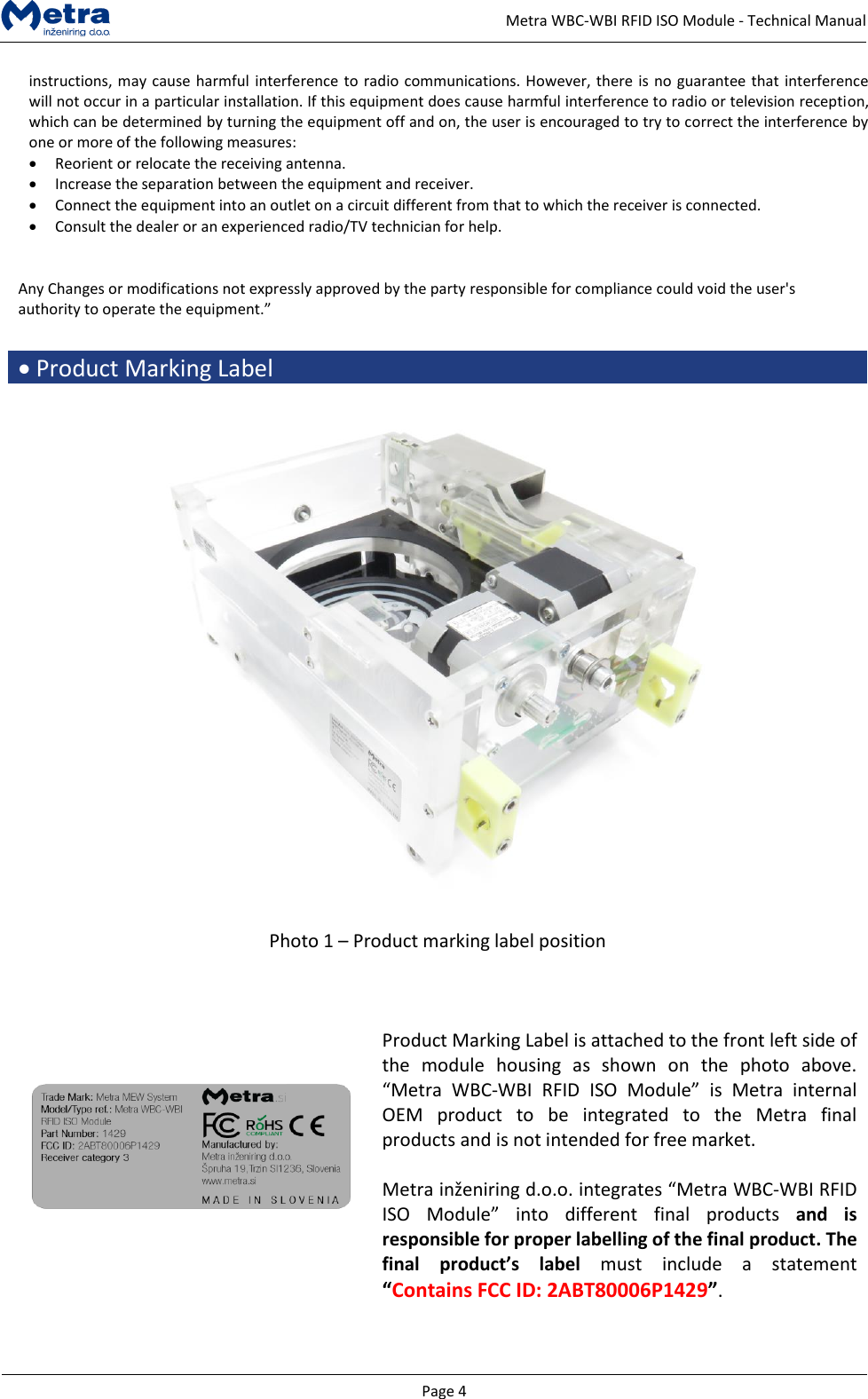   Page 4     Metra WBC-WBI RFID ISO Module - Technical Manual instructions, may cause harmful interference to radio communications. However, there is no guarantee that interference will not occur in a particular installation. If this equipment does cause harmful interference to radio or television reception, which can be determined by turning the equipment off and on, the user is encouraged to try to correct the interference by one or more of the following measures: &bull; Reorient or relocate the receiving antenna. &bull; Increase the separation between the equipment and receiver.  &bull; Connect the equipment into an outlet on a circuit different from that to which the receiver is connected.  &bull; Consult the dealer or an experienced radio/TV technician for help.   Any Changes or modifications not expressly approved by the party responsible for compliance could void the user's authority to operate the equipment.&rdquo;  &bull; Product Marking Label    Photo 1 &ndash; Product marking label position       Product Marking Label is attached to the front left side of the  module  housing  as  shown  on  the  photo  above. &ldquo;Metra  WBC-WBI  RFID  ISO  Module&rdquo;  is  Metra  internal OEM  product  to  be  integrated  to  the  Metra  final products and is not intended for free market.  Metra inženiring d.o.o. integrates &ldquo;Metra WBC-WBI RFID ISO  Module&rdquo;  into  different  final  products  and  is responsible for proper labelling of the final product. The final product&rsquo;s  label  must  include  a  statement &ldquo;Contains FCC ID: 2ABT80006P1429&rdquo;.   