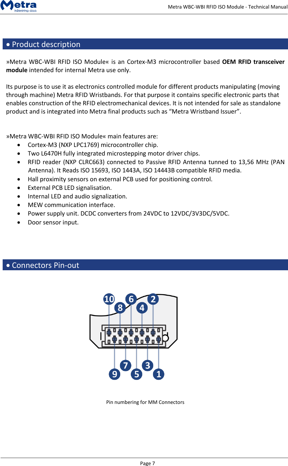   Page 7     Metra WBC-WBI RFID ISO Module - Technical Manual   &bull; Product description  &raquo;Metra WBC-WBI RFID ISO Module&laquo; is an Cortex-M3 microcontroller based OEM RFID transceiver module intended for internal Metra use only.   Its purpose is to use it as electronics controlled module for different products manipulating (moving through machine) Metra RFID Wristbands. For that purpose it contains specific electronic parts that enables construction of the RFID electromechanical devices. It is not intended for sale as standalone product and is integrated into Metra final products such as &ldquo;Metra Wristband Issuer&rdquo;.   &raquo;Metra WBC-WBI RFID ISO Module&laquo; main features are: &bull; Cortex-M3 (NXP LPC1769) microcontroller chip. &bull; Two L6470H fully integrated microstepping motor driver chips. &bull; RFID reader (NXP CLRC663) connected to Passive RFID Antenna tunned to 13,56 MHz (PAN Antenna). It Reads ISO 15693, ISO 1443A, ISO 14443B compatible RFID media. &bull; Hall proximity sensors on external PCB used for positioning control. &bull; External PCB LED signalisation. &bull; Internal LED and audio signalization. &bull; MEW communication interface. &bull; Power supply unit. DCDC converters from 24VDC to 12VDC/3V3DC/5VDC. &bull; Door sensor input.     &bull; Connectors Pin-out      Pin numbering for MM Connectors        
