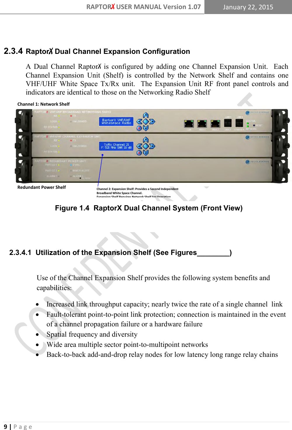 RAPTORX USER MANUAL Version 1.07 January 22, 2015  9 | P a g e     RaptorX Dual Channel Expansion Configuration  2.3.4A  Dual  Channel  RaptorX  is  configured  by  adding  one  Channel  Expansion  Unit.    Each Channel  Expansion  Unit  (Shelf)  is  controlled  by  the  Network  Shelf  and  contains  one VHF/UHF  White  Space  Tx/Rx  unit.    The  Expansion  Unit  RF  front  panel  controls  and indicators are identical to those on the Networking Radio Shelf     2.3.4.1  Utilization of the Expansion Shelf (See Figures________)  Use of the Channel Expansion Shelf provides the following system benefits and capabilities:  Increased link throughput capacity; nearly twice the rate of a single channel  link  Fault-tolerant point-to-point link protection; connection is maintained in the event of a channel propagation failure or a hardware failure  Spatial frequency and diversity  Wide area multiple sector point-to-multipoint networks  Back-to-back add-and-drop relay nodes for low latency long range relay chains     Figure 1.4  RaptorX Dual Channel System (Front View) Channel 2: Expansion Shelf: Provides a Second Independent Broadband White Space Channel.Expansion Shelf Requires Network Shelf for Operation.Redundant Power ShelfChannel 1: Network Shelf