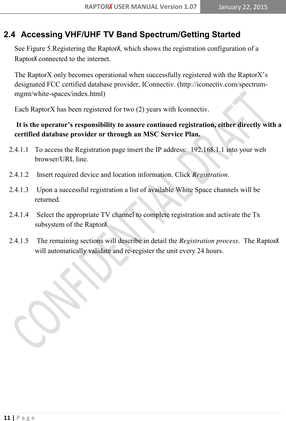 RAPTORX USER MANUAL Version 1.07 January 22, 2015  11 | P a g e   2.4  Accessing VHF/UHF TV Band Spectrum/Getting Started See Figure 5.Registering the RaptorX, which shows the registration configuration of a RaptorX connected to the internet. The RaptorX only becomes operational when successfully registered with the RaptorX’s designated FCC certified database provider, IConnectiv. (http://iconectiv.com/spectrum-mgmt/white-spaces/index.html)    Each RaptorX has been registered for two (2) years with Iconnectiv.   It is the operator’s responsibility to assure continued registration, either directly with a certified database provider or through an MSC Service Plan. 2.4.1.1 To access the Registration page insert the IP address:  192.168.1.1 into your web     browser/URL line. 2.4.1.2  Insert required device and location information. Click Registration. 2.4.1.3  Upon a successful registration a list of available White Space channels will be returned.  2.4.1.4  Select the appropriate TV channel to complete registration and activate the Tx subsystem of the RaptorX.   2.4.1.5  The remaining sections will describe in detail the Registration process.  The RaptorX will automatically validate and re-register the unit every 24 hours. 