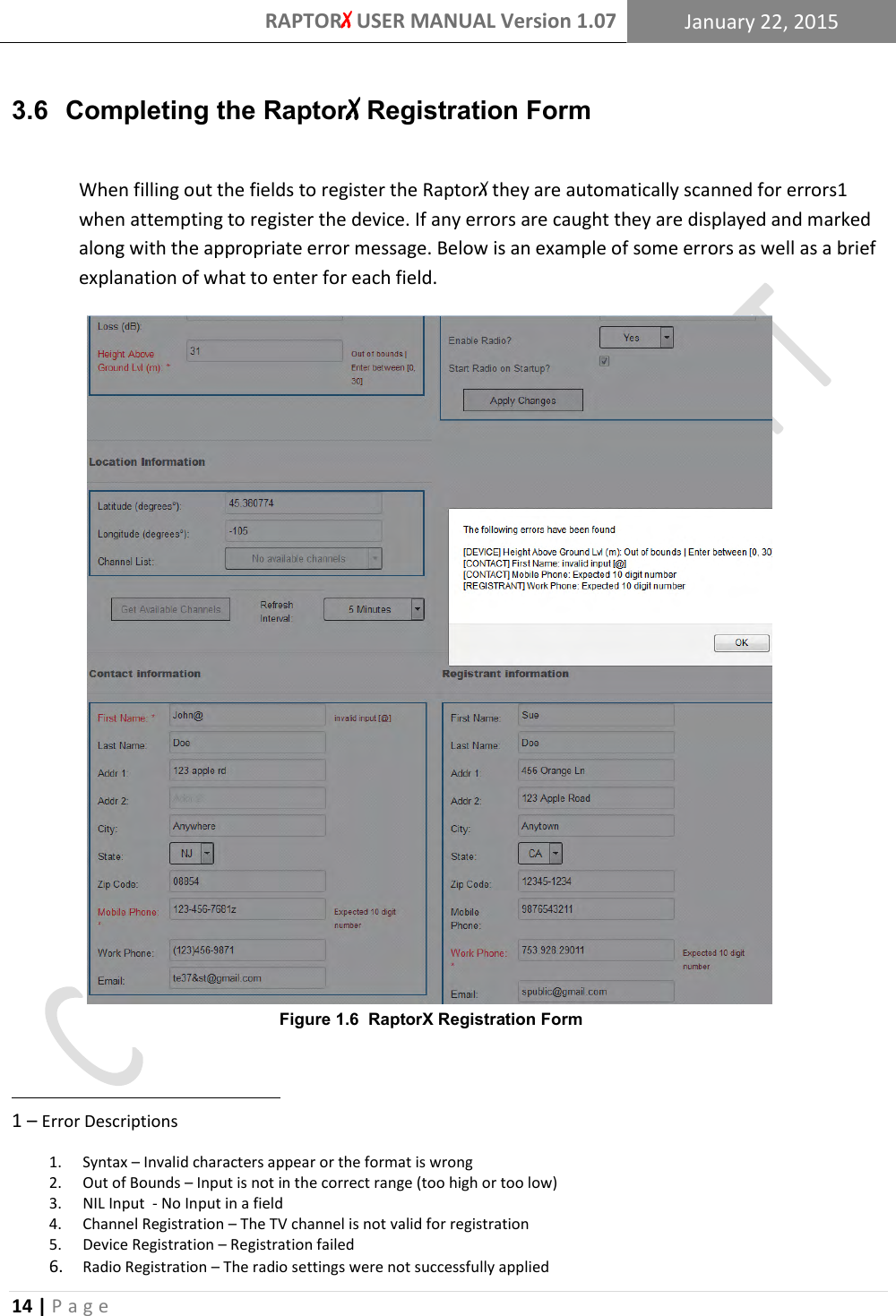 RAPTORX USER MANUAL Version 1.07 January 22, 2015  14 | P a g e   3.6  Completing the RaptorX Registration Form  When filling out the fields to register the RaptorX they are automatically scanned for errors1 when attempting to register the device. If any errors are caught they are displayed and marked along with the appropriate error message. Below is an example of some errors as well as a brief explanation of what to enter for each field.                                                                                       1 – Error Descriptions 1. Syntax – Invalid characters appear or the format is wrong 2. Out of Bounds – Input is not in the correct range (too high or too low) 3. NIL Input  - No Input in a field 4. Channel Registration – The TV channel is not valid for registration 5. Device Registration – Registration failed  6. Radio Registration – The radio settings were not successfully applied Figure 1.6  RaptorX Registration Form 