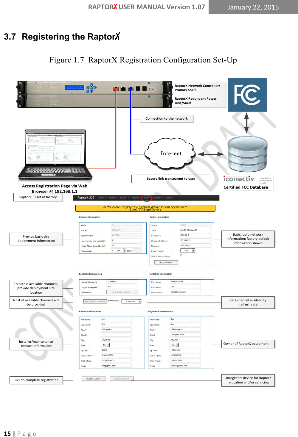 RAPTORX USER MANUAL Version 1.07 January 22, 2015  15 | P a g e   3.7  Registering the RaptorX                                        Certified FCC DatabaseAccess Registration Page via Web Browser @ 192.168.1.1Installer/maintenance contact informationTo access available channels, provide deployment site locationProvide basic site deployment informationClick to complete registrationA list of available channels will be providedFigure 1.7  RaptorX Registration Configuration Set-UpRaptorX ID set at factoryRaptorX Network Controller/Primary ShelfRaptorX Redundant Power Unit/ShelfConnection to the networkSecure link transparent to userBasic radio network information; factory default information shownSets channel availability refresh rateOwner of RaptorX equipmentUnregisters device for RaptorX relocation and/or servicing