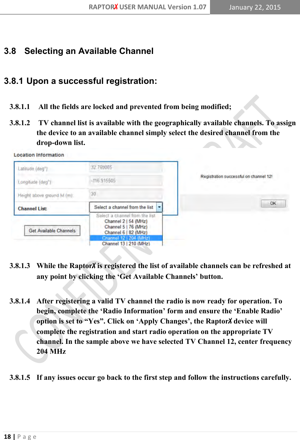 RAPTORX USER MANUAL Version 1.07 January 22, 2015  18 | P a g e    3.8   Selecting an Available Channel   Upon a successful registration: 3.8.1 3.8.1.1  All the fields are locked and prevented from being modified; 3.8.1.2  TV channel list is available with the geographically available channels. To assign the device to an available channel simply select the desired channel from the drop-down list.   3.8.1.3 While the RaptorX is registered the list of available channels can be refreshed at any point by clicking the ‘Get Available Channels’ button.  3.8.1.4 After registering a valid TV channel the radio is now ready for operation. To begin, complete the ‘Radio Information’ form and ensure the ‘Enable Radio’ option is set to “Yes”. Click on ‘Apply Changes’, the RaptorX device will complete the registration and start radio operation on the appropriate TV channel. In the sample above we have selected TV Channel 12, center frequency 204 MHz  3.8.1.5 If any issues occur go back to the first step and follow the instructions carefully.  