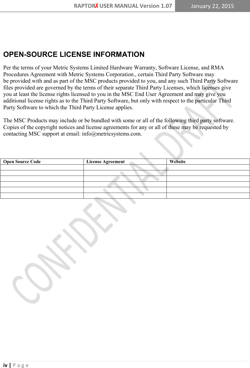 RAPTORX USER MANUAL Version 1.07 January 22, 2015  iv | P a g e    OPEN-SOURCE LICENSE INFORMATION Per the terms of your Metric Systems Limited Hardware Warranty, Software License, and RMA Procedures Agreement with Metric Systems Corporation., certain Third Party Software may be provided with and as part of the MSC products provided to you, and any such Third Party Software files provided are governed by the terms of their separate Third Party Licenses, which licenses give you at least the license rights licensed to you in the MSC End User Agreement and may give you additional license rights as to the Third Party Software, but only with respect to the particular Third Party Software to which the Third Party License applies.  The MSC Products may include or be bundled with some or all of the following third party software. Copies of the copyright notices and license agreements for any or all of these may be requested by contacting MSC support at email: info@metricsystems.com.     Open Source Code License Agreement Website                               