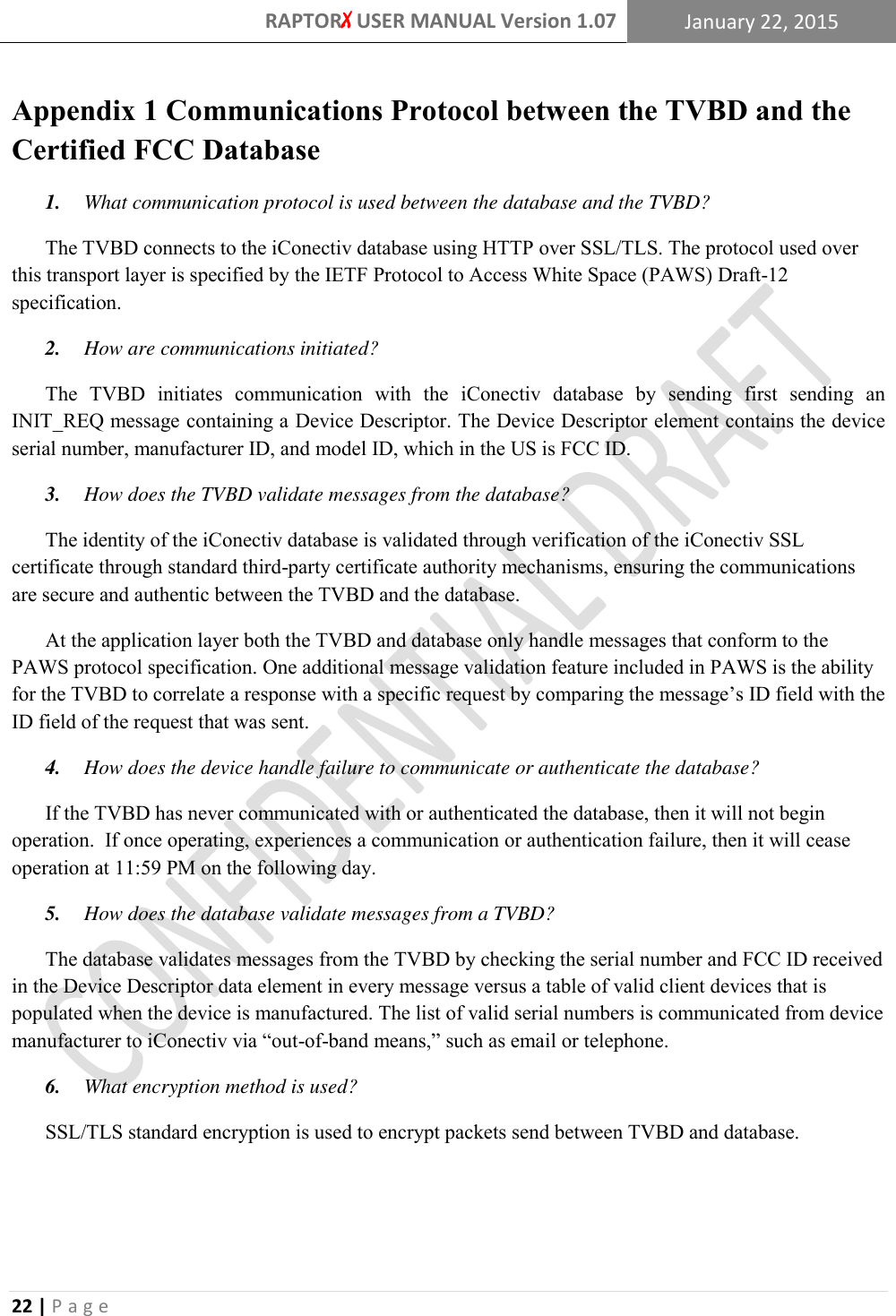 RAPTORX USER MANUAL Version 1.07 January 22, 2015  22 | P a g e   Appendix 1 Communications Protocol between the TVBD and the Certified FCC Database 1.  What communication protocol is used between the database and the TVBD?  The TVBD connects to the iConectiv database using HTTP over SSL/TLS. The protocol used over this transport layer is specified by the IETF Protocol to Access White Space (PAWS) Draft-12 specification. 2.  How are communications initiated?  The  TVBD  initiates  communication  with  the  iConectiv  database  by  sending  first  sending  an INIT_REQ message containing a Device Descriptor. The Device Descriptor element contains the device serial number, manufacturer ID, and model ID, which in the US is FCC ID. 3.  How does the TVBD validate messages from the database?  The identity of the iConectiv database is validated through verification of the iConectiv SSL certificate through standard third-party certificate authority mechanisms, ensuring the communications are secure and authentic between the TVBD and the database. At the application layer both the TVBD and database only handle messages that conform to the PAWS protocol specification. One additional message validation feature included in PAWS is the ability for the TVBD to correlate a response with a specific request by comparing the message’s ID field with the ID field of the request that was sent.  4.  How does the device handle failure to communicate or authenticate the database?  If the TVBD has never communicated with or authenticated the database, then it will not begin operation.  If once operating, experiences a communication or authentication failure, then it will cease operation at 11:59 PM on the following day.   5.  How does the database validate messages from a TVBD?  The database validates messages from the TVBD by checking the serial number and FCC ID received in the Device Descriptor data element in every message versus a table of valid client devices that is populated when the device is manufactured. The list of valid serial numbers is communicated from device manufacturer to iConectiv via “out-of-band means,” such as email or telephone. 6.  What encryption method is used?  SSL/TLS standard encryption is used to encrypt packets send between TVBD and database.    