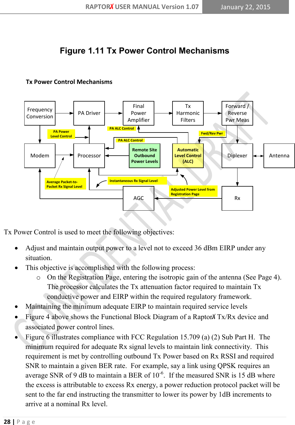 RAPTORX USER MANUAL Version 1.07 January 22, 2015  28 | P a g e    Figure 1.11 Tx Power Control Mechanisms Tx Power Control MechanismsModemFrequency Conversion  PA Driver Final Power AmplifierTx Harmonic FiltersForward / Reverse Pwr MeasDiplexerRxAGCAntennaProcessorInstantaneous Rx Signal LevelAverage Packet-to-Packet Rx Signal LevelRemote Site Outbound Power Levels PA Power Level Control Automatic Level Control (ALC)Fwd/Rev PwrAdjusted Power Level from Registration PagePA ALC ControlPA ALC Control Tx Power Control is used to meet the following objectives:  Adjust and maintain output power to a level not to exceed 36 dBm EIRP under any situation.  This objective is accomplished with the following process: o On the Registration Page, entering the isotropic gain of the antenna (See Page 4).  The processor calculates the Tx attenuation factor required to maintain Tx conductive power and EIRP within the required regulatory framework.  Maintaining the minimum adequate EIRP to maintain required service levels  Figure 4 above shows the Functional Block Diagram of a RaptorX Tx/Rx device and associated power control lines.  Figure 6 illustrates compliance with FCC Regulation 15.709 (a) (2) Sub Part H.  The minimum required for adequate Rx signal levels to maintain link connectivity.  This requirement is met by controlling outbound Tx Power based on Rx RSSI and required SNR to maintain a given BER rate.  For example, say a link using QPSK requires an average SNR of 9 dB to maintain a BER of 10-6.  If the measured SNR is 15 dB where the excess is attributable to excess Rx energy, a power reduction protocol packet will be sent to the far end instructing the transmitter to lower its power by 1dB increments to arrive at a nominal Rx level. 