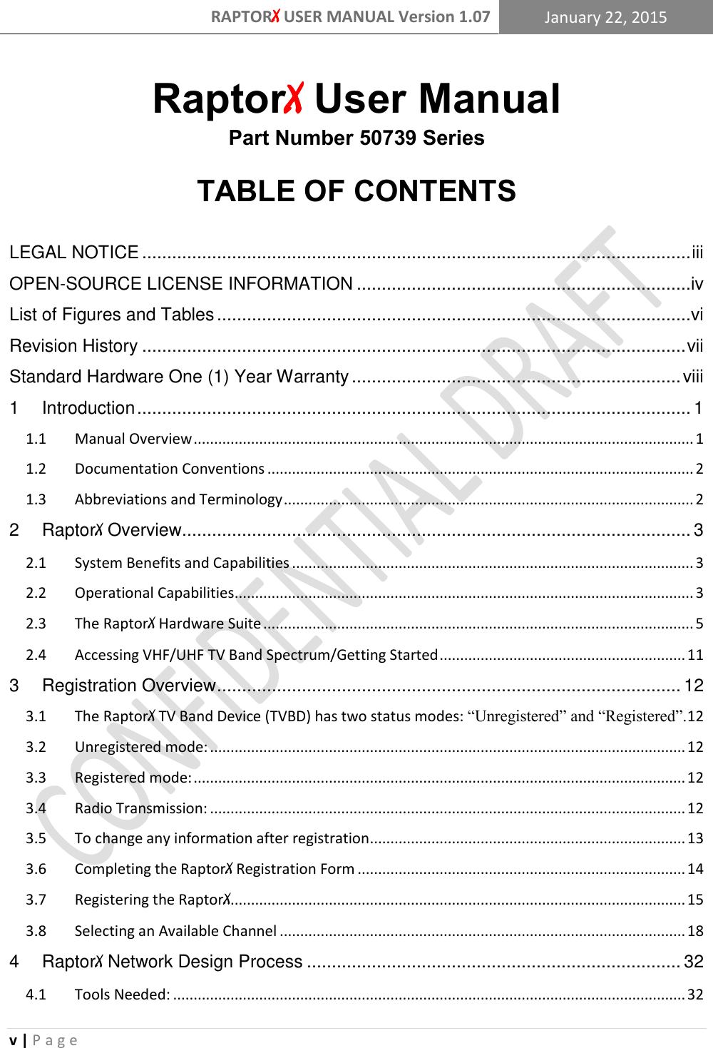 RAPTORX USER MANUAL Version 1.07 January 22, 2015  v | P a g e   RaptorX User Manual Part Number 50739 Series  TABLE OF CONTENTS  LEGAL NOTICE .............................................................................................................. iii OPEN-SOURCE LICENSE INFORMATION ...................................................................iv List of Figures and Tables ...............................................................................................vi Revision History ............................................................................................................. vii Standard Hardware One (1) Year Warranty .................................................................. viii 1 Introduction ............................................................................................................... 1 1.1  Manual Overview .......................................................................................................................... 1 1.2  Documentation Conventions ........................................................................................................ 2 1.3  Abbreviations and Terminology .................................................................................................... 2 2 RaptorX Overview...................................................................................................... 3 2.1  System Benefits and Capabilities .................................................................................................. 3 2.2  Operational Capabilities ................................................................................................................ 3 2.3  The RaptorX Hardware Suite ......................................................................................................... 5 2.4  Accessing VHF/UHF TV Band Spectrum/Getting Started ............................................................ 11 3 Registration Overview ............................................................................................. 12 3.1  The RaptorX TV Band Device (TVBD) has two status modes: “Unregistered” and “Registered”. 12 3.2  Unregistered mode: .................................................................................................................... 12 3.3  Registered mode: ........................................................................................................................ 12 3.4  Radio Transmission: .................................................................................................................... 12 3.5  To change any information after registration ............................................................................. 13 3.6  Completing the RaptorX Registration Form ................................................................................ 14 3.7  Registering the RaptorX ............................................................................................................... 15 3.8  Selecting an Available Channel ................................................................................................... 18 4 RaptorX Network Design Process ........................................................................... 32 4.1  Tools Needed: ............................................................................................................................. 32 