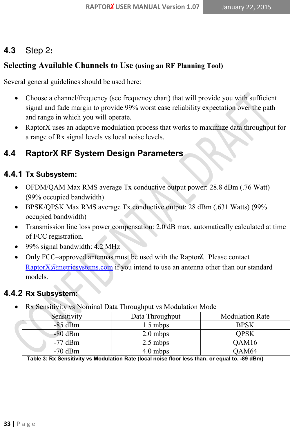 RAPTORX USER MANUAL Version 1.07 January 22, 2015  33 | P a g e    4.3    Step 2: Selecting Available Channels to Use (using an RF Planning Tool)   Several general guidelines should be used here:  Choose a channel/frequency (see frequency chart) that will provide you with sufficient signal and fade margin to provide 99% worst case reliability expectation over the path and range in which you will operate.  RaptorX uses an adaptive modulation process that works to maximize data throughput for a range of Rx signal levels vs local noise levels. 4.4   RaptorX RF System Design Parameters  Tx Subsystem: 4.4.1 OFDM/QAM Max RMS average Tx conductive output power: 28.8 dBm (.76 Watt) (99% occupied bandwidth)  BPSK/QPSK Max RMS average Tx conductive output: 28 dBm (.631 Watts) (99% occupied bandwidth)  Transmission line loss power compensation: 2.0 dB max, automatically calculated at time of FCC registration.  99% signal bandwidth: 4.2 MHz  Only FCC–approved antennas must be used with the RaptorX.  Please contact RaptorX@metricsystems.com if you intend to use an antenna other than our standard models.  Rx Subsystem: 4.4.2 Rx Sensitivity vs Nominal Data Throughput vs Modulation Mode Sensitivity Data Throughput Modulation Rate -85 dBm 1.5 mbps BPSK -80 dBm 2.0 mbps QPSK -77 dBm 2.5 mbps QAM16 -70 dBm 4.0 mbps QAM64 Table 3: Rx Sensitivity vs Modulation Rate (local noise floor less than, or equal to, -89 dBm)  