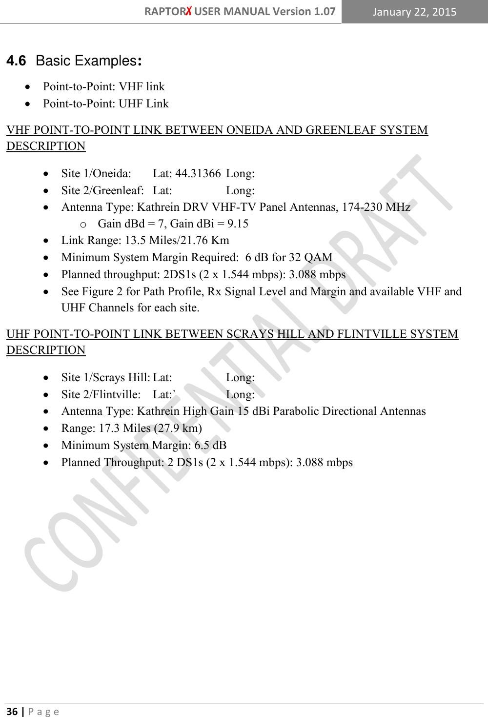 RAPTORX USER MANUAL Version 1.07 January 22, 2015  36 | P a g e   4.6  Basic Examples:  Point-to-Point: VHF link  Point-to-Point: UHF Link VHF POINT-TO-POINT LINK BETWEEN ONEIDA AND GREENLEAF SYSTEM DESCRIPTION  Site 1/Oneida:   Lat: 44.31366  Long:   Site 2/Greenleaf:   Lat:    Long:  Antenna Type: Kathrein DRV VHF-TV Panel Antennas, 174-230 MHz  o Gain dBd = 7, Gain dBi = 9.15  Link Range: 13.5 Miles/21.76 Km  Minimum System Margin Required:  6 dB for 32 QAM  Planned throughput: 2DS1s (2 x 1.544 mbps): 3.088 mbps  See Figure 2 for Path Profile, Rx Signal Level and Margin and available VHF and UHF Channels for each site. UHF POINT-TO-POINT LINK BETWEEN SCRAYS HILL AND FLINTVILLE SYSTEM DESCRIPTION  Site 1/Scrays Hill: Lat:    Long:  Site 2/Flintville:  Lat:`    Long:  Antenna Type: Kathrein High Gain 15 dBi Parabolic Directional Antennas  Range: 17.3 Miles (27.9 km)  Minimum System Margin: 6.5 dB  Planned Throughput: 2 DS1s (2 x 1.544 mbps): 3.088 mbps         