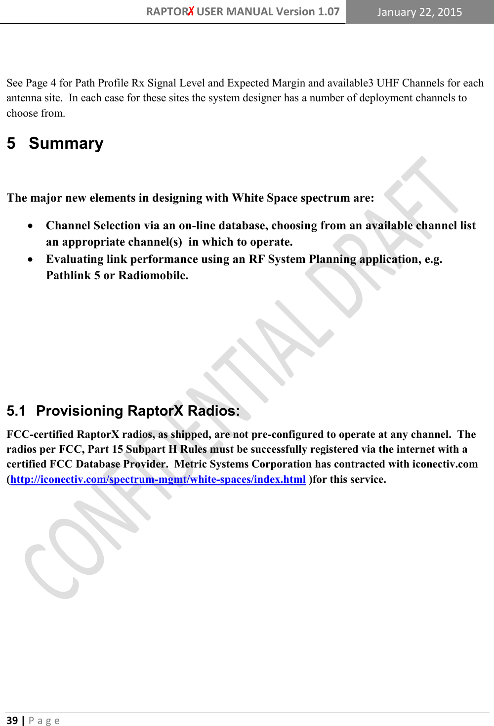 RAPTORX USER MANUAL Version 1.07 January 22, 2015  39 | P a g e    See Page 4 for Path Profile Rx Signal Level and Expected Margin and available3 UHF Channels for each antenna site.  In each case for these sites the system designer has a number of deployment channels to choose from. 5  Summary  The major new elements in designing with White Space spectrum are:  Channel Selection via an on-line database, choosing from an available channel list an appropriate channel(s)  in which to operate.    Evaluating link performance using an RF System Planning application, e.g. Pathlink 5 or Radiomobile.     5.1  Provisioning RaptorX Radios: FCC-certified RaptorX radios, as shipped, are not pre-configured to operate at any channel.  The radios per FCC, Part 15 Subpart H Rules must be successfully registered via the internet with a certified FCC Database Provider.  Metric Systems Corporation has contracted with iconectiv.com (http://iconectiv.com/spectrum-mgmt/white-spaces/index.html )for this service.       