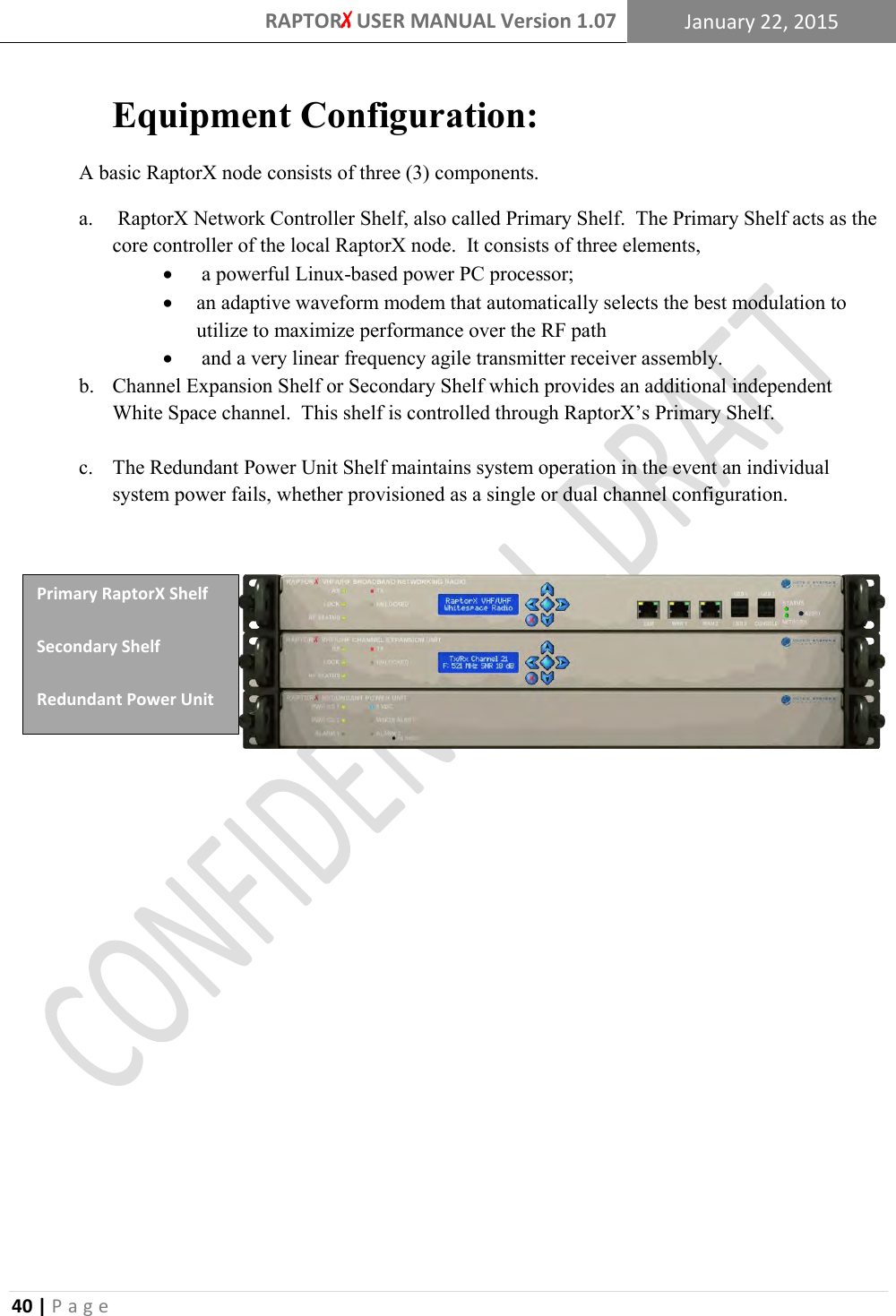 RAPTORX USER MANUAL Version 1.07 January 22, 2015  40 | P a g e   Equipment Configuration: A basic RaptorX node consists of three (3) components.  a.  RaptorX Network Controller Shelf, also called Primary Shelf.  The Primary Shelf acts as the core controller of the local RaptorX node.  It consists of three elements,   a powerful Linux-based power PC processor;   an adaptive waveform modem that automatically selects the best modulation to utilize to maximize performance over the RF path   and a very linear frequency agile transmitter receiver assembly. b. Channel Expansion Shelf or Secondary Shelf which provides an additional independent White Space channel.  This shelf is controlled through RaptorX’s Primary Shelf.    c. The Redundant Power Unit Shelf maintains system operation in the event an individual system power fails, whether provisioned as a single or dual channel configuration.           Primary RaptorX Shelf Secondary Shelf Redundant Power Unit 