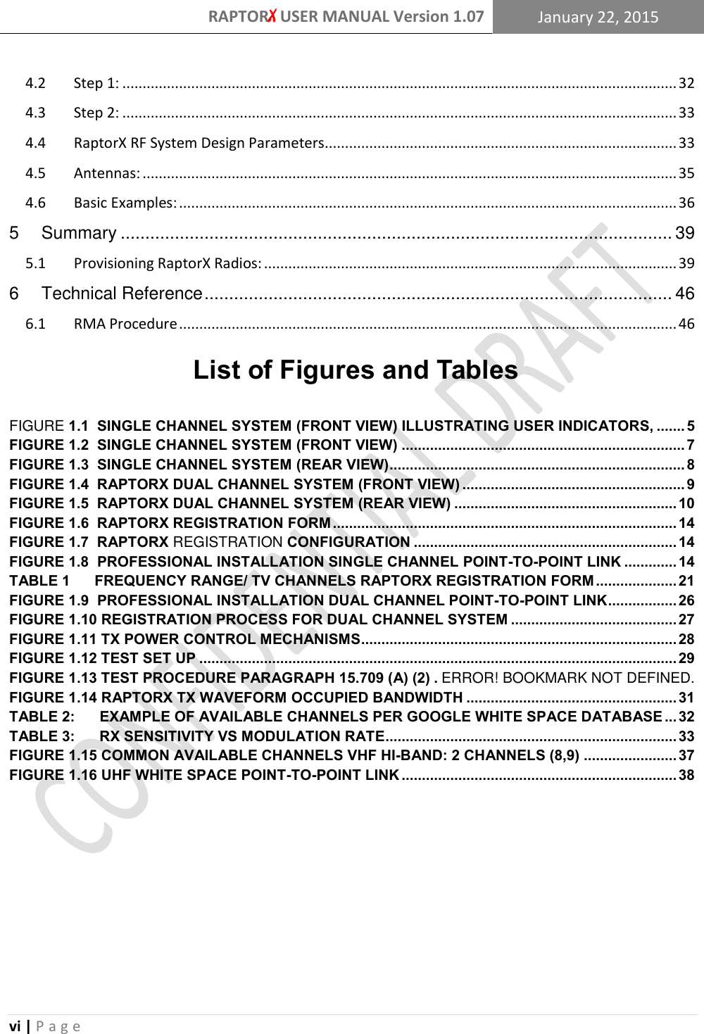 RAPTORX USER MANUAL Version 1.07 January 22, 2015  vi | P a g e   4.2  Step 1: ......................................................................................................................................... 32 4.3  Step 2: ......................................................................................................................................... 33 4.4  RaptorX RF System Design Parameters ....................................................................................... 33 4.5  Antennas: .................................................................................................................................... 35 4.6  Basic Examples: ........................................................................................................................... 36 5 Summary ................................................................................................................ 39 5.1  Provisioning RaptorX Radios: ...................................................................................................... 39 6 Technical Reference ............................................................................................... 46 6.1  RMA Procedure ........................................................................................................................... 46  List of Figures and Tables FIGURE 1.1  SINGLE CHANNEL SYSTEM (FRONT VIEW) ILLUSTRATING USER INDICATORS, ....... 5 FIGURE 1.2  SINGLE CHANNEL SYSTEM (FRONT VIEW) ...................................................................... 7 FIGURE 1.3  SINGLE CHANNEL SYSTEM (REAR VIEW) ......................................................................... 8 FIGURE 1.4  RAPTORX DUAL CHANNEL SYSTEM (FRONT VIEW) ....................................................... 9 FIGURE 1.5  RAPTORX DUAL CHANNEL SYSTEM (REAR VIEW) ....................................................... 10 FIGURE 1.6  RAPTORX REGISTRATION FORM ..................................................................................... 14 FIGURE 1.7  RAPTORX REGISTRATION CONFIGURATION ................................................................. 14 FIGURE 1.8  PROFESSIONAL INSTALLATION SINGLE CHANNEL POINT-TO-POINT LINK ............. 14 TABLE 1      FREQUENCY RANGE/ TV CHANNELS RAPTORX REGISTRATION FORM .................... 21 FIGURE 1.9  PROFESSIONAL INSTALLATION DUAL CHANNEL POINT-TO-POINT LINK ................. 26 FIGURE 1.10 REGISTRATION PROCESS FOR DUAL CHANNEL SYSTEM ......................................... 27 FIGURE 1.11 TX POWER CONTROL MECHANISMS .............................................................................. 28 FIGURE 1.12 TEST SET UP ...................................................................................................................... 29 FIGURE 1.13 TEST PROCEDURE PARAGRAPH 15.709 (A) (2) . ERROR! BOOKMARK NOT DEFINED. FIGURE 1.14 RAPTORX TX WAVEFORM OCCUPIED BANDWIDTH .................................................... 31 TABLE 2:      EXAMPLE OF AVAILABLE CHANNELS PER GOOGLE WHITE SPACE DATABASE ... 32 TABLE 3:      RX SENSITIVITY VS MODULATION RATE ........................................................................ 33 FIGURE 1.15 COMMON AVAILABLE CHANNELS VHF HI-BAND: 2 CHANNELS (8,9) ....................... 37 FIGURE 1.16 UHF WHITE SPACE POINT-TO-POINT LINK .................................................................... 38       
