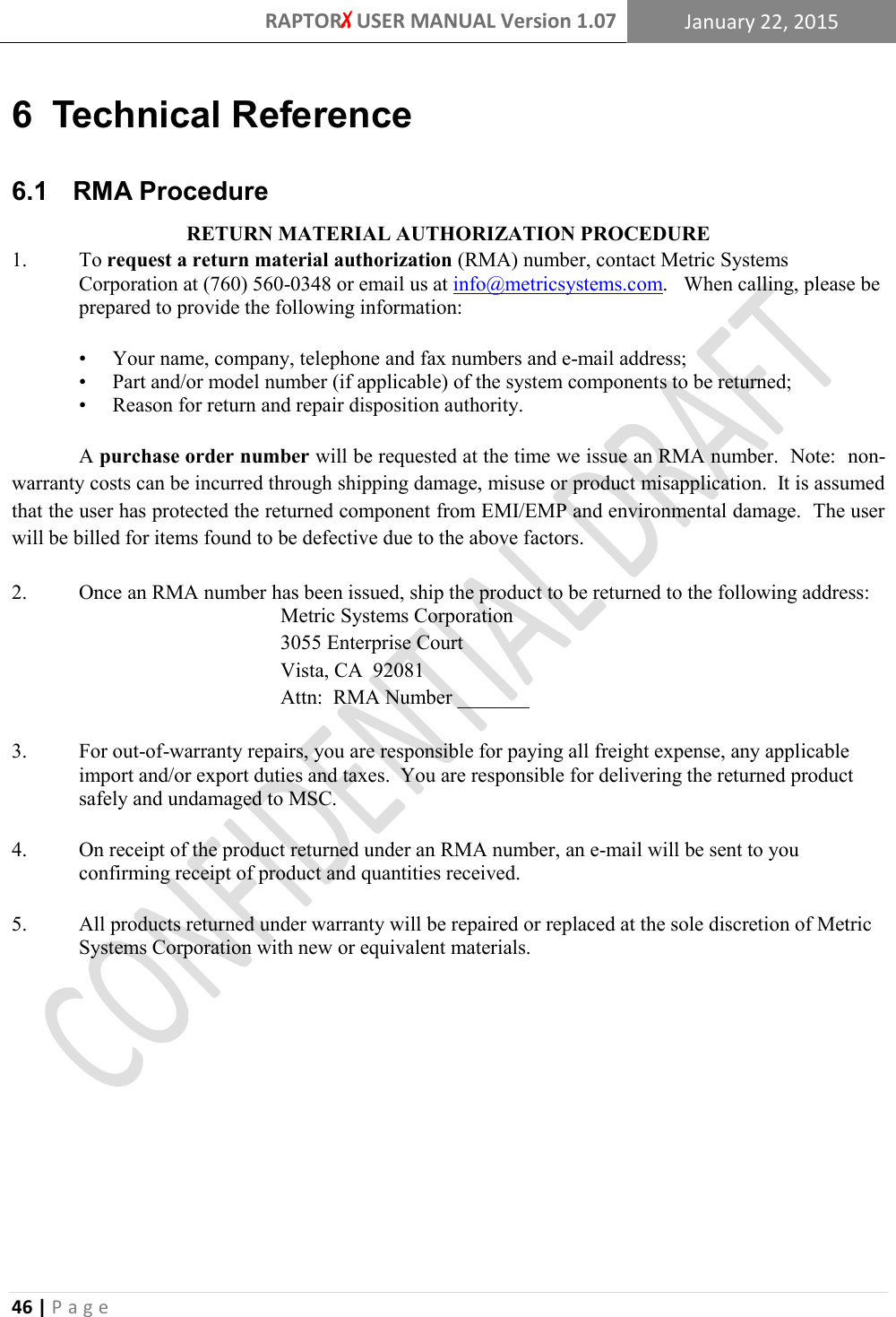 RAPTORX USER MANUAL Version 1.07 January 22, 2015  46 | P a g e   6  Technical Reference 6.1   RMA Procedure RETURN MATERIAL AUTHORIZATION PROCEDURE 1. To request a return material authorization (RMA) number, contact Metric Systems Corporation at (760) 560-0348 or email us at info@metricsystems.com.  When calling, please be prepared to provide the following information:  • Your name, company, telephone and fax numbers and e-mail address; • Part and/or model number (if applicable) of the system components to be returned; • Reason for return and repair disposition authority.   A purchase order number will be requested at the time we issue an RMA number.  Note:  non-warranty costs can be incurred through shipping damage, misuse or product misapplication.  It is assumed that the user has protected the returned component from EMI/EMP and environmental damage.  The user will be billed for items found to be defective due to the above factors.  2. Once an RMA number has been issued, ship the product to be returned to the following address:         Metric Systems Corporation         3055 Enterprise Court         Vista, CA  92081         Attn:  RMA Number _______  3. For out-of-warranty repairs, you are responsible for paying all freight expense, any applicable import and/or export duties and taxes.  You are responsible for delivering the returned product safely and undamaged to MSC.    4. On receipt of the product returned under an RMA number, an e-mail will be sent to you confirming receipt of product and quantities received.    5. All products returned under warranty will be repaired or replaced at the sole discretion of Metric Systems Corporation with new or equivalent materials.    