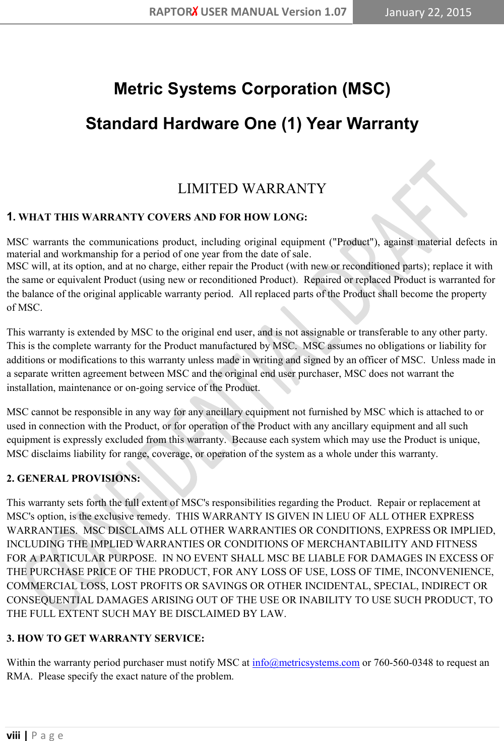 RAPTORX USER MANUAL Version 1.07 January 22, 2015  viii | P a g e    Metric Systems Corporation (MSC) Standard Hardware One (1) Year Warranty  LIMITED WARRANTY 1. WHAT THIS WARRANTY COVERS AND FOR HOW LONG: MSC  warrants  the communications  product,  including  original  equipment  (&quot;Product&quot;),  against  material  defects  in material and workmanship for a period of one year from the date of sale. MSC will, at its option, and at no charge, either repair the Product (with new or reconditioned parts); replace it with the same or equivalent Product (using new or reconditioned Product).  Repaired or replaced Product is warranted for the balance of the original applicable warranty period.  All replaced parts of the Product shall become the property of MSC. This warranty is extended by MSC to the original end user, and is not assignable or transferable to any other party.  This is the complete warranty for the Product manufactured by MSC.  MSC assumes no obligations or liability for additions or modifications to this warranty unless made in writing and signed by an officer of MSC.  Unless made in a separate written agreement between MSC and the original end user purchaser, MSC does not warrant the installation, maintenance or on-going service of the Product. MSC cannot be responsible in any way for any ancillary equipment not furnished by MSC which is attached to or used in connection with the Product, or for operation of the Product with any ancillary equipment and all such equipment is expressly excluded from this warranty.  Because each system which may use the Product is unique, MSC disclaims liability for range, coverage, or operation of the system as a whole under this warranty. 2. GENERAL PROVISIONS: This warranty sets forth the full extent of MSC&apos;s responsibilities regarding the Product.  Repair or replacement at MSC&apos;s option, is the exclusive remedy.  THIS WARRANTY IS GIVEN IN LIEU OF ALL OTHER EXPRESS WARRANTIES.  MSC DISCLAIMS ALL OTHER WARRANTIES OR CONDITIONS, EXPRESS OR IMPLIED, INCLUDING THE IMPLIED WARRANTIES OR CONDITIONS OF MERCHANTABILITY AND FITNESS FOR A PARTICULAR PURPOSE.  IN NO EVENT SHALL MSC BE LIABLE FOR DAMAGES IN EXCESS OF THE PURCHASE PRICE OF THE PRODUCT, FOR ANY LOSS OF USE, LOSS OF TIME, INCONVENIENCE, COMMERCIAL LOSS, LOST PROFITS OR SAVINGS OR OTHER INCIDENTAL, SPECIAL, INDIRECT OR CONSEQUENTIAL DAMAGES ARISING OUT OF THE USE OR INABILITY TO USE SUCH PRODUCT, TO THE FULL EXTENT SUCH MAY BE DISCLAIMED BY LAW. 3. HOW TO GET WARRANTY SERVICE: Within the warranty period purchaser must notify MSC at info@metricsystems.com or 760-560-0348 to request an RMA.  Please specify the exact nature of the problem.  