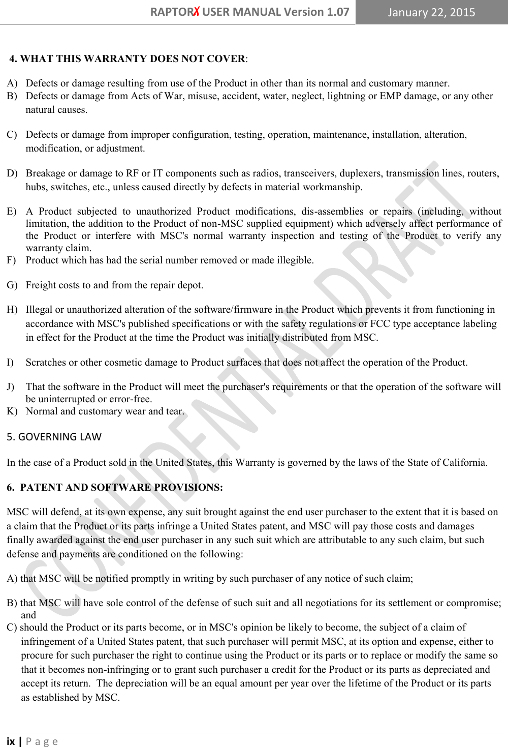 RAPTORX USER MANUAL Version 1.07 January 22, 2015  ix | P a g e    4. WHAT THIS WARRANTY DOES NOT COVER: A)   Defects or damage resulting from use of the Product in other than its normal and customary manner. B)  Defects or damage from Acts of War, misuse, accident, water, neglect, lightning or EMP damage, or any other natural causes. C)   Defects or damage from improper configuration, testing, operation, maintenance, installation, alteration, modification, or adjustment. D)   Breakage or damage to RF or IT components such as radios, transceivers, duplexers, transmission lines, routers, hubs, switches, etc., unless caused directly by defects in material workmanship. E)   A  Product  subjected  to  unauthorized  Product  modifications,  dis-assemblies  or  repairs  (including,  without limitation, the addition to the Product of non-MSC supplied equipment) which adversely affect performance of the  Product  or  interfere  with  MSC's  normal  warranty  inspection  and  testing  of  the  Product  to  verify  any warranty claim. F)   Product which has had the serial number removed or made illegible. G)   Freight costs to and from the repair depot. H)   Illegal or unauthorized alteration of the software/firmware in the Product which prevents it from functioning in accordance with MSC's published specifications or with the safety regulations or FCC type acceptance labeling in effect for the Product at the time the Product was initially distributed from MSC. I)    Scratches or other cosmetic damage to Product surfaces that does not affect the operation of the Product. J)   That the software in the Product will meet the purchaser's requirements or that the operation of the software will be uninterrupted or error-free. K)   Normal and customary wear and tear. 5. GOVERNING LAW In the case of a Product sold in the United States, this Warranty is governed by the laws of the State of California. 6.  PATENT AND SOFTWARE PROVISIONS: MSC will defend, at its own expense, any suit brought against the end user purchaser to the extent that it is based on a claim that the Product or its parts infringe a United States patent, and MSC will pay those costs and damages finally awarded against the end user purchaser in any such suit which are attributable to any such claim, but such defense and payments are conditioned on the following: A) that MSC will be notified promptly in writing by such purchaser of any notice of such claim; B) that MSC will have sole control of the defense of such suit and all negotiations for its settlement or compromise; and C) should the Product or its parts become, or in MSC's opinion be likely to become, the subject of a claim of infringement of a United States patent, that such purchaser will permit MSC, at its option and expense, either to procure for such purchaser the right to continue using the Product or its parts or to replace or modify the same so that it becomes non-infringing or to grant such purchaser a credit for the Product or its parts as depreciated and accept its return.  The depreciation will be an equal amount per year over the lifetime of the Product or its parts as established by MSC.   