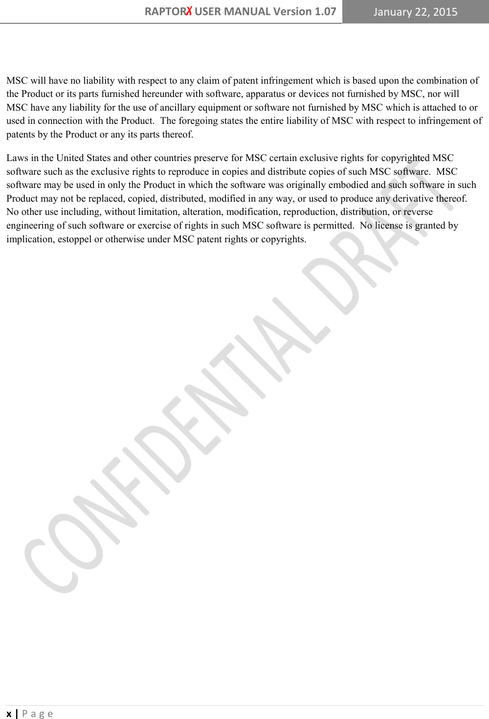 RAPTORX USER MANUAL Version 1.07 January 22, 2015  x | P a g e    MSC will have no liability with respect to any claim of patent infringement which is based upon the combination of the Product or its parts furnished hereunder with software, apparatus or devices not furnished by MSC, nor will MSC have any liability for the use of ancillary equipment or software not furnished by MSC which is attached to or used in connection with the Product.  The foregoing states the entire liability of MSC with respect to infringement of patents by the Product or any its parts thereof. Laws in the United States and other countries preserve for MSC certain exclusive rights for copyrighted MSC software such as the exclusive rights to reproduce in copies and distribute copies of such MSC software.  MSC software may be used in only the Product in which the software was originally embodied and such software in such Product may not be replaced, copied, distributed, modified in any way, or used to produce any derivative thereof.  No other use including, without limitation, alteration, modification, reproduction, distribution, or reverse engineering of such software or exercise of rights in such MSC software is permitted.  No license is granted by implication, estoppel or otherwise under MSC patent rights or copyrights.    