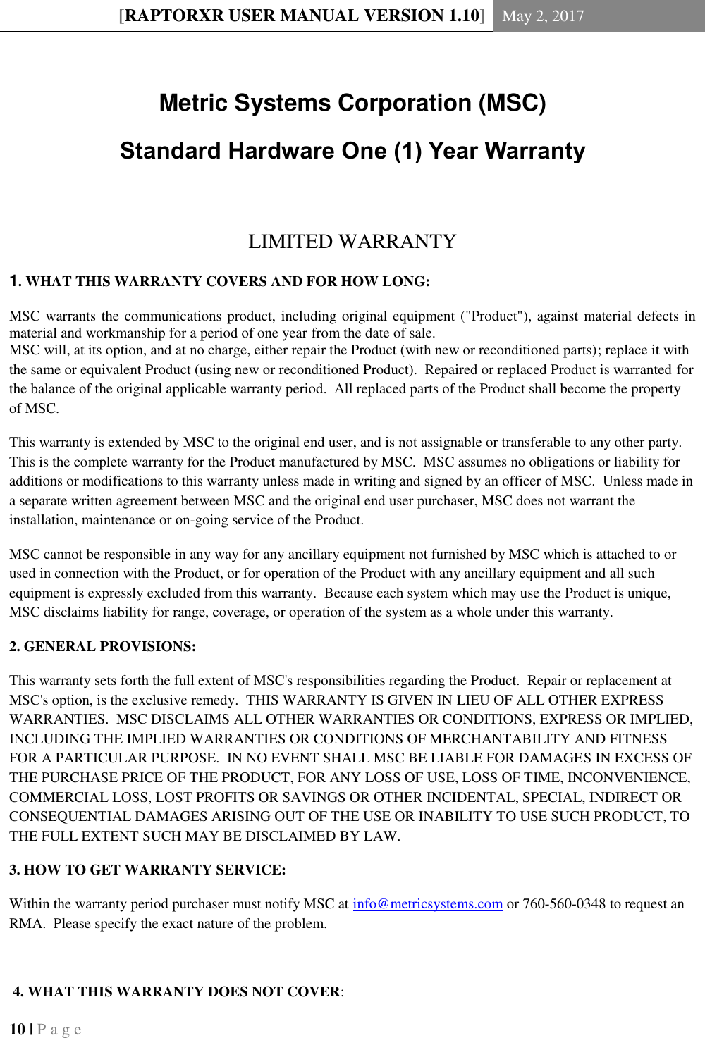 [RAPTORXR USER MANUAL VERSION 1.10] May 2, 2017  10 | P a g e    Metric Systems Corporation (MSC) Standard Hardware One (1) Year Warranty  LIMITED WARRANTY 1. WHAT THIS WARRANTY COVERS AND FOR HOW LONG: MSC warrants the communications product, including original equipment (&quot;Product&quot;), against material defects in material and workmanship for a period of one year from the date of sale. MSC will, at its option, and at no charge, either repair the Product (with new or reconditioned parts); replace it with the same or equivalent Product (using new or reconditioned Product).  Repaired or replaced Product is warranted for the balance of the original applicable warranty period.  All replaced parts of the Product shall become the property of MSC. This warranty is extended by MSC to the original end user, and is not assignable or transferable to any other party.  This is the complete warranty for the Product manufactured by MSC.  MSC assumes no obligations or liability for additions or modifications to this warranty unless made in writing and signed by an officer of MSC.  Unless made in a separate written agreement between MSC and the original end user purchaser, MSC does not warrant the installation, maintenance or on-going service of the Product. MSC cannot be responsible in any way for any ancillary equipment not furnished by MSC which is attached to or used in connection with the Product, or for operation of the Product with any ancillary equipment and all such equipment is expressly excluded from this warranty.  Because each system which may use the Product is unique, MSC disclaims liability for range, coverage, or operation of the system as a whole under this warranty. 2. GENERAL PROVISIONS: This warranty sets forth the full extent of MSC&apos;s responsibilities regarding the Product.  Repair or replacement at MSC&apos;s option, is the exclusive remedy.  THIS WARRANTY IS GIVEN IN LIEU OF ALL OTHER EXPRESS WARRANTIES.  MSC DISCLAIMS ALL OTHER WARRANTIES OR CONDITIONS, EXPRESS OR IMPLIED, INCLUDING THE IMPLIED WARRANTIES OR CONDITIONS OF MERCHANTABILITY AND FITNESS FOR A PARTICULAR PURPOSE.  IN NO EVENT SHALL MSC BE LIABLE FOR DAMAGES IN EXCESS OF THE PURCHASE PRICE OF THE PRODUCT, FOR ANY LOSS OF USE, LOSS OF TIME, INCONVENIENCE, COMMERCIAL LOSS, LOST PROFITS OR SAVINGS OR OTHER INCIDENTAL, SPECIAL, INDIRECT OR CONSEQUENTIAL DAMAGES ARISING OUT OF THE USE OR INABILITY TO USE SUCH PRODUCT, TO THE FULL EXTENT SUCH MAY BE DISCLAIMED BY LAW. 3. HOW TO GET WARRANTY SERVICE: Within the warranty period purchaser must notify MSC at info@metricsystems.com or 760-560-0348 to request an RMA.  Please specify the exact nature of the problem.   4. WHAT THIS WARRANTY DOES NOT COVER: 