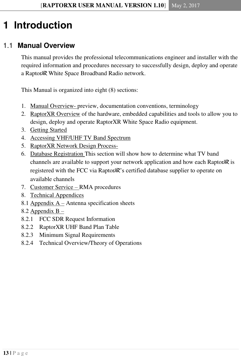 [RAPTORXR USER MANUAL VERSION 1.10] May 2, 2017  13 | P a g e   1  Introduction   Manual Overview 1.1This manual provides the professional telecommunications engineer and installer with the required information and procedures necessary to successfully design, deploy and operate a RaptorXR White Space Broadband Radio network.  This Manual is organized into eight (8) sections:  1. Manual Overview- preview, documentation conventions, terminology 2. RaptorXR Overview of the hardware, embedded capabilities and tools to allow you to design, deploy and operate RaptorXR White Space Radio equipment. 3. Getting Started 4. Accessing VHF/UHF TV Band Spectrum 5. RaptorXR Network Design Process-  6. Database Registration This section will show how to determine what TV band channels are available to support your network application and how each RaptorXR is registered with the FCC via RaptorXR’s certified database supplier to operate on available channels 7. Customer Service – RMA procedures 8. Technical Appendices  8.1 Appendix A – Antenna specification sheets 8.2 Appendix B –  8.2.1 FCC SDR Request Information 8.2.2 RaptorXR UHF Band Plan Table 8.2.3 Minimum Signal Requirements 8.2.4 Technical Overview/Theory of Operations         